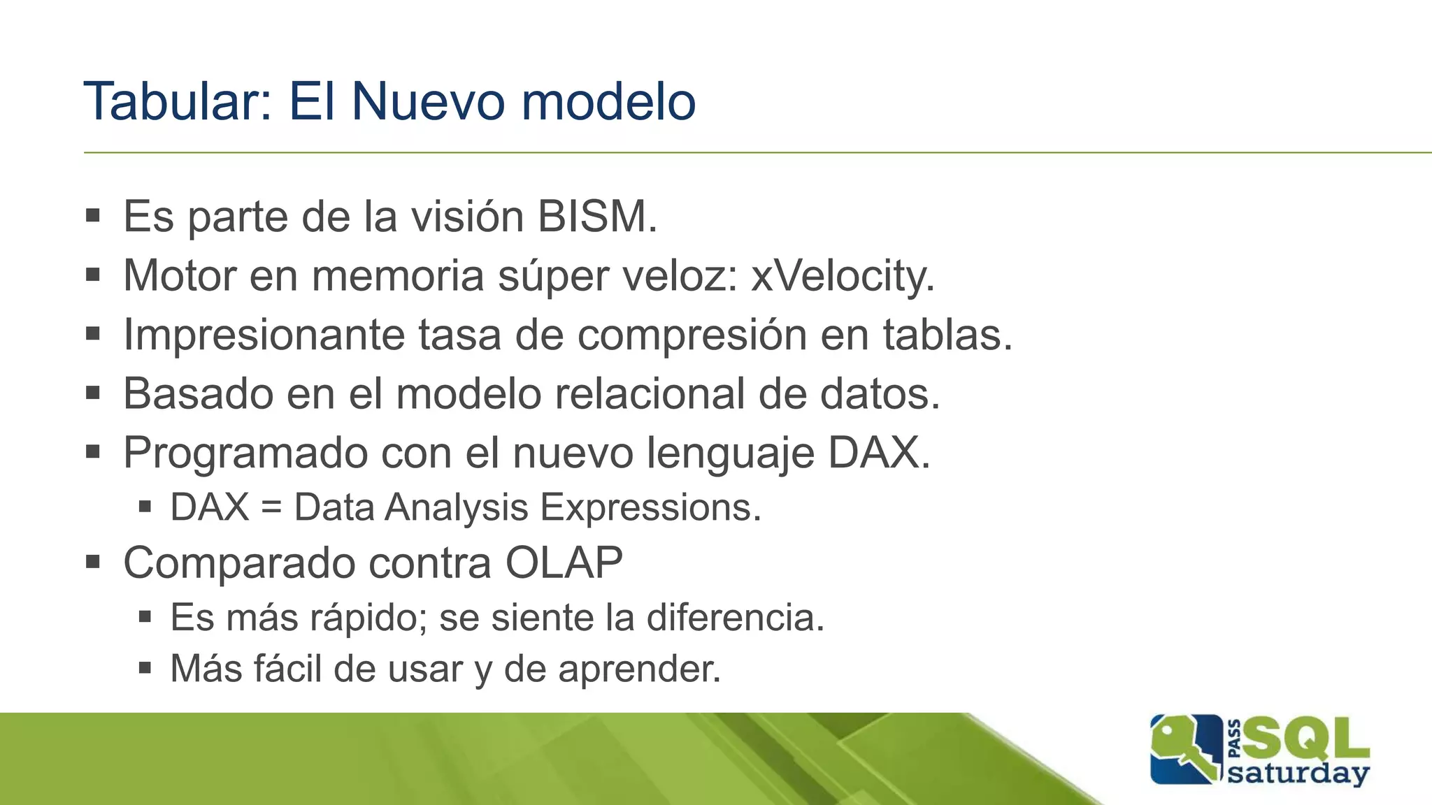 Tabular: El Nuevo modelo
 Es parte de la visión BISM.
 Motor en memoria súper veloz: xVelocity.
 Impresionante tasa de compresión en tablas.
 Basado en el modelo relacional de datos.
 Programado con el nuevo lenguaje DAX.
 DAX = Data Analysis Expressions.
 Comparado contra OLAP
 Es más rápido; se siente la diferencia.
 Más fácil de usar y de aprender.
 