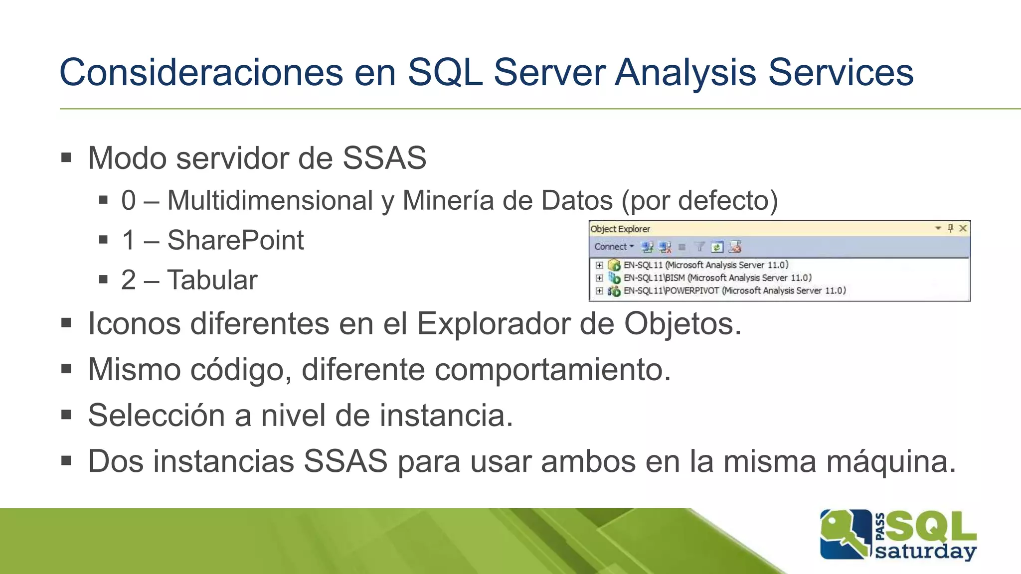 Consideraciones en SQL Server Analysis Services
 Modo servidor de SSAS
 0 – Multidimensional y Minería de Datos (por defecto)
 1 – SharePoint
 2 – Tabular
 Iconos diferentes en el Explorador de Objetos.
 Mismo código, diferente comportamiento.
 Selección a nivel de instancia.
 Dos instancias SSAS para usar ambos en la misma máquina.
 