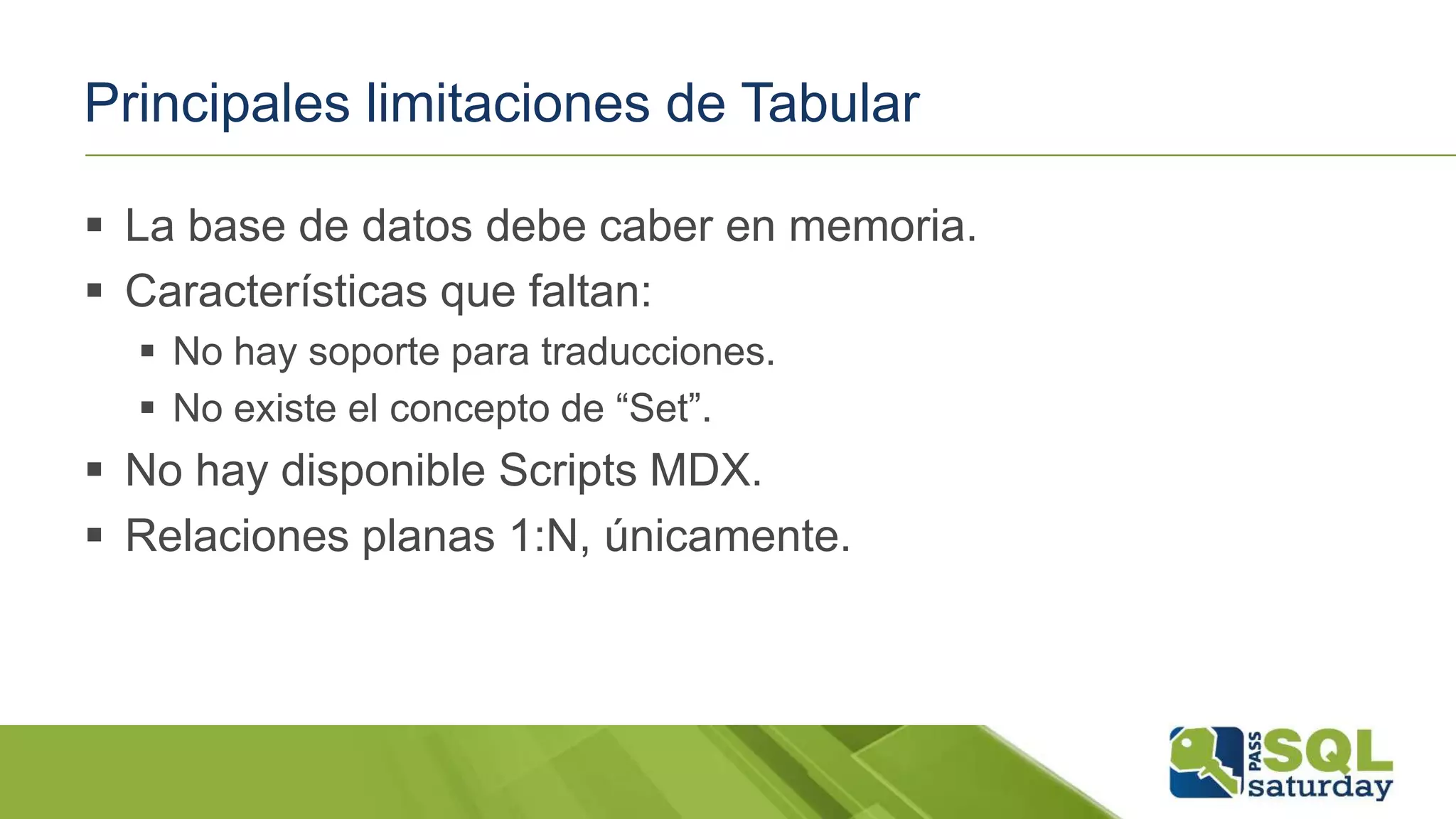 Principales limitaciones de Tabular
 La base de datos debe caber en memoria.
 Características que faltan:
 No hay soporte para traducciones.
 No existe el concepto de “Set”.
 No hay disponible Scripts MDX.
 Relaciones planas 1:N, únicamente.
 
