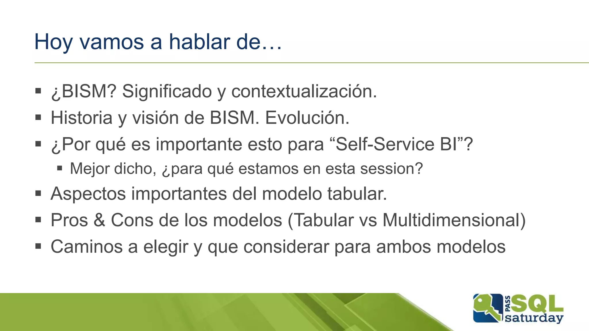 Hoy vamos a hablar de…
 ¿BISM? Significado y contextualización.
 Historia y visión de BISM. Evolución.
 ¿Por qué es importante esto para “Self-Service BI”?
 Mejor dicho, ¿para qué estamos en esta session?
 Aspectos importantes del modelo tabular.
 Pros & Cons de los modelos (Tabular vs Multidimensional)
 Caminos a elegir y que considerar para ambos modelos
 