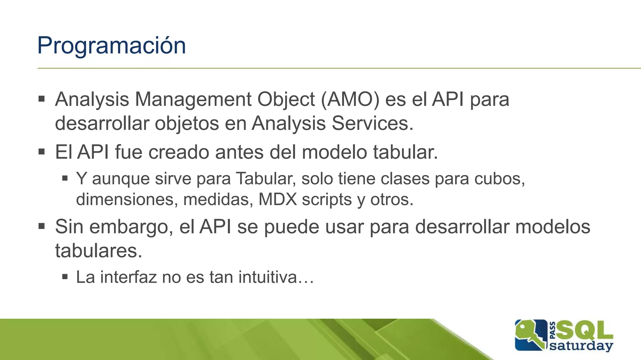 Programación
 Analysis Management Object (AMO) es el API para
desarrollar objetos en Analysis Services.
 El API fue creado antes del modelo tabular.
 Y aunque sirve para Tabular, solo tiene clases para cubos,
dimensiones, medidas, MDX scripts y otros.
 Sin embargo, el API se puede usar para desarrollar modelos
tabulares.
 La interfaz no es tan intuitiva…
 