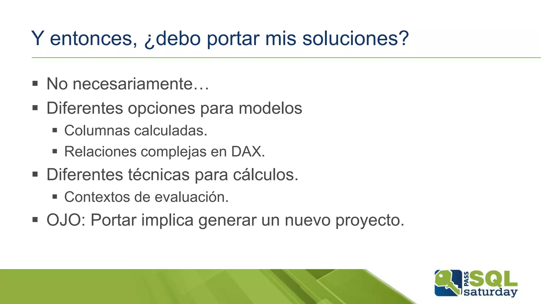 Y entonces, ¿debo portar mis soluciones?
 No necesariamente…
 Diferentes opciones para modelos
 Columnas calculadas.
 Relaciones complejas en DAX.
 Diferentes técnicas para cálculos.
 Contextos de evaluación.
 OJO: Portar implica generar un nuevo proyecto.
 