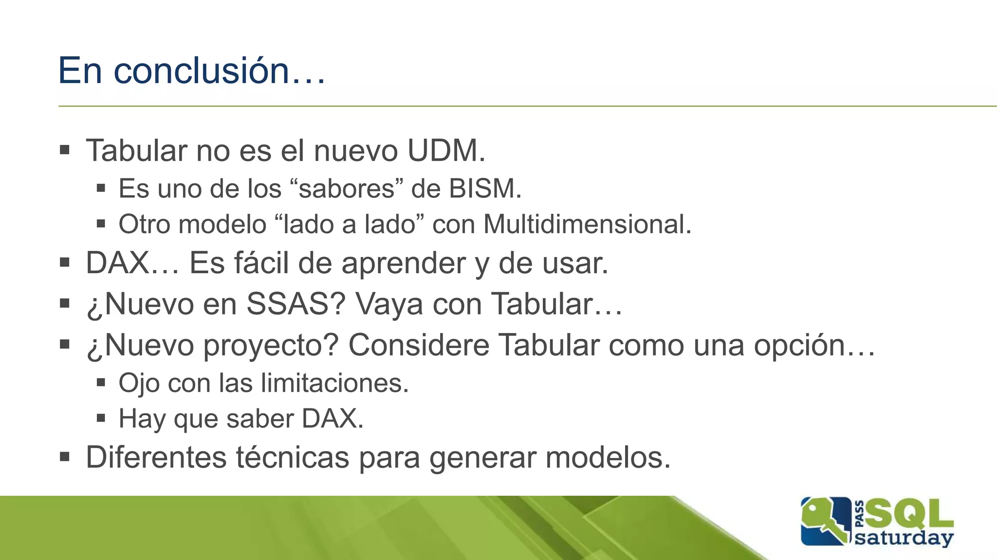 En conclusión…
 Tabular no es el nuevo UDM.
 Es uno de los “sabores” de BISM.
 Otro modelo “lado a lado” con Multidimensional.
 DAX… Es fácil de aprender y de usar.
 ¿Nuevo en SSAS? Vaya con Tabular…
 ¿Nuevo proyecto? Considere Tabular como una opción…
 Ojo con las limitaciones.
 Hay que saber DAX.
 Diferentes técnicas para generar modelos.
 