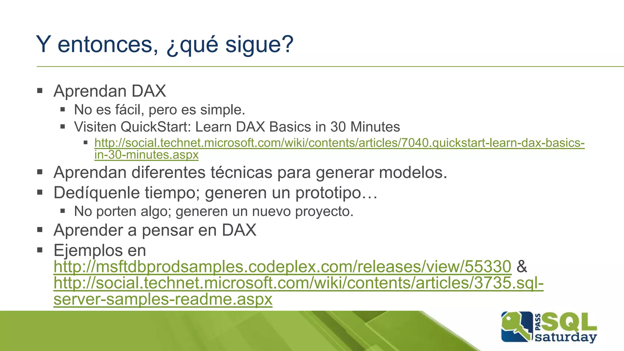 Y entonces, ¿qué sigue?
 Aprendan DAX
 No es fácil, pero es simple.
 Visiten QuickStart: Learn DAX Basics in 30 Minutes
 http://social.technet.microsoft.com/wiki/contents/articles/7040.quickstart-learn-dax-basics-
in-30-minutes.aspx
 Aprendan diferentes técnicas para generar modelos.
 Dedíquenle tiempo; generen un prototipo…
 No porten algo; generen un nuevo proyecto.
 Aprender a pensar en DAX
 Ejemplos en
http://msftdbprodsamples.codeplex.com/releases/view/55330 &
http://social.technet.microsoft.com/wiki/contents/articles/3735.sql-
server-samples-readme.aspx
 