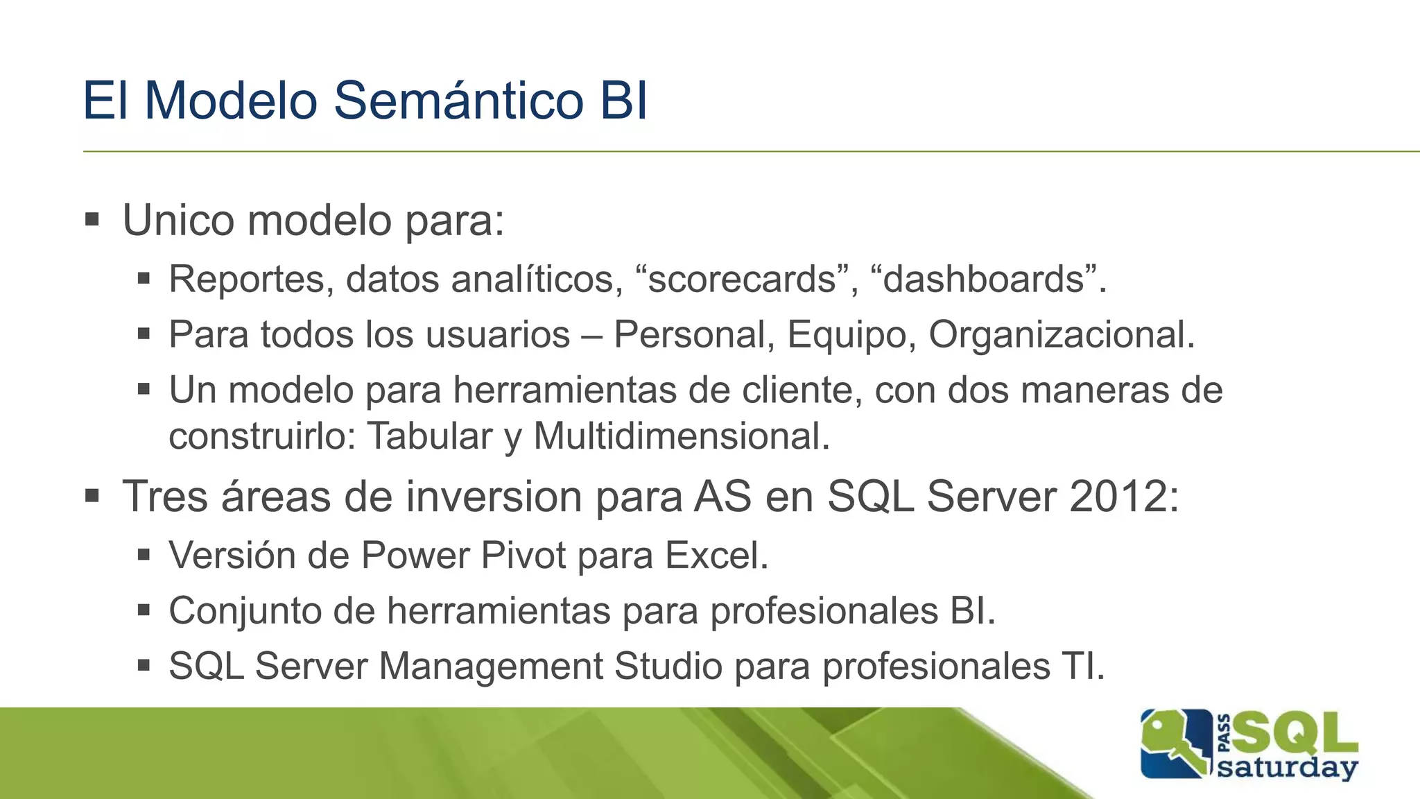El Modelo Semántico BI
 Unico modelo para:
 Reportes, datos analíticos, “scorecards”, “dashboards”.
 Para todos los usuarios – Personal, Equipo, Organizacional.
 Un modelo para herramientas de cliente, con dos maneras de
construirlo: Tabular y Multidimensional.
 Tres áreas de inversion para AS en SQL Server 2012:
 Versión de Power Pivot para Excel.
 Conjunto de herramientas para profesionales BI.
 SQL Server Management Studio para profesionales TI.
 