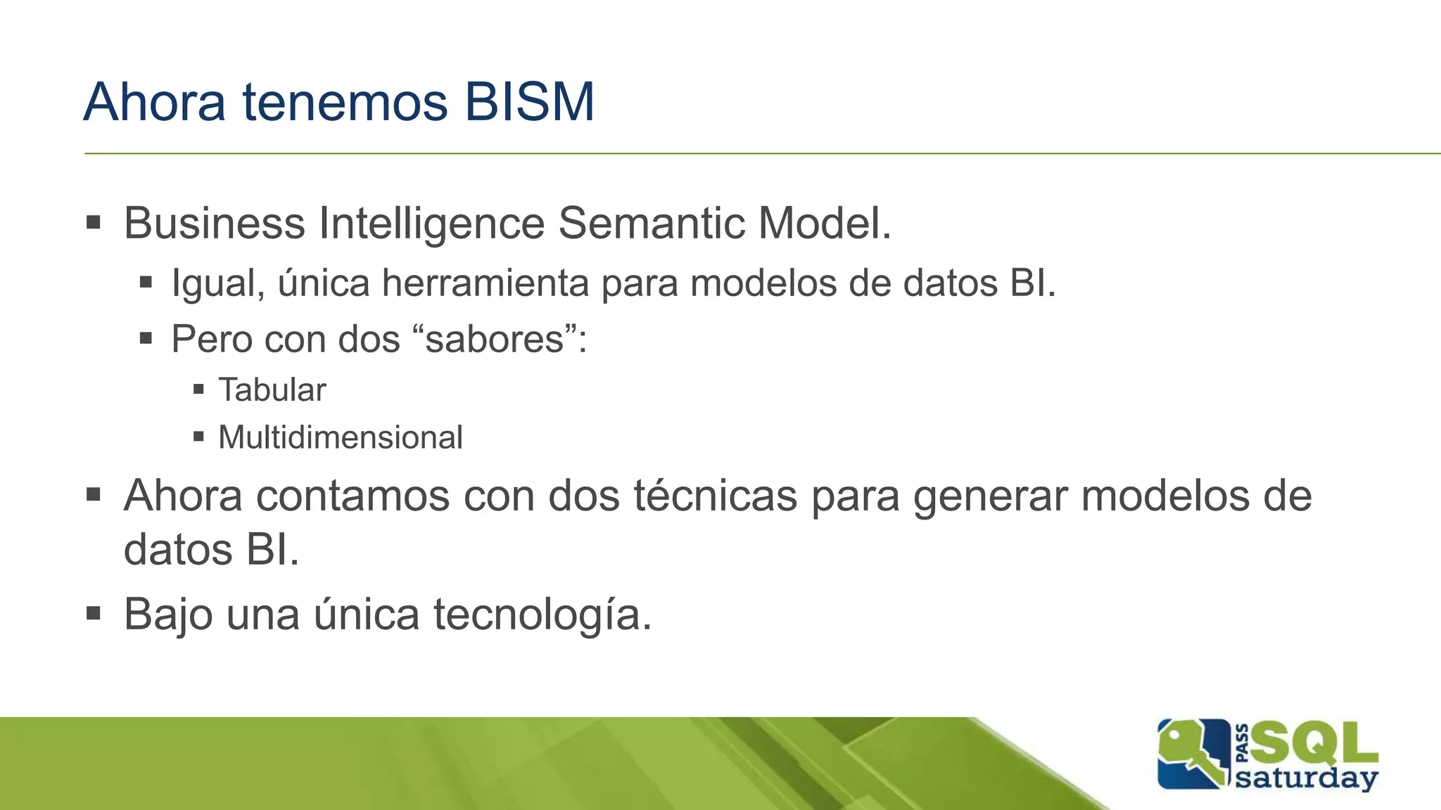Ahora tenemos BISM
 Business Intelligence Semantic Model.
 Igual, única herramienta para modelos de datos BI.
 Pero con dos “sabores”:
 Tabular
 Multidimensional
 Ahora contamos con dos técnicas para generar modelos de
datos BI.
 Bajo una única tecnología.
 
