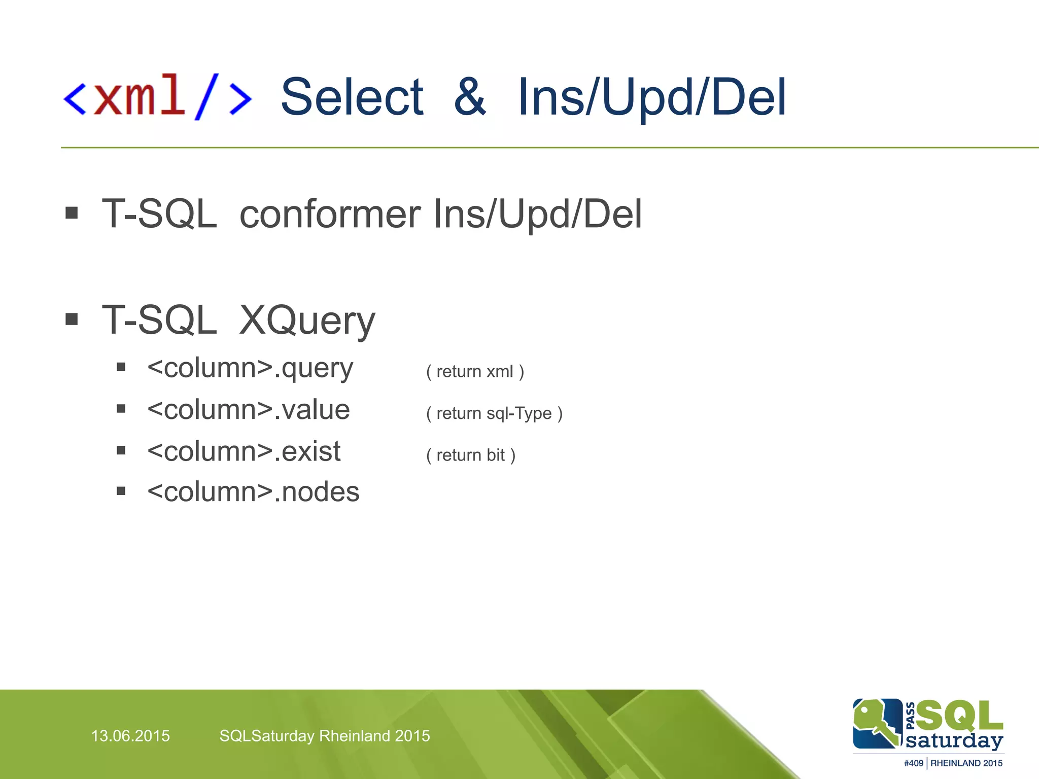 Select & Ins/Upd/Del
13.06.2015 SQLSaturday Rheinland 2015
§  T-SQL conformer Ins/Upd/Del
§  T-SQL XQuery
§  <column>.query ( return xml )
§  <column>.value ( return sql-Type )
§  <column>.exist ( return bit )
§  <column>.nodes
 