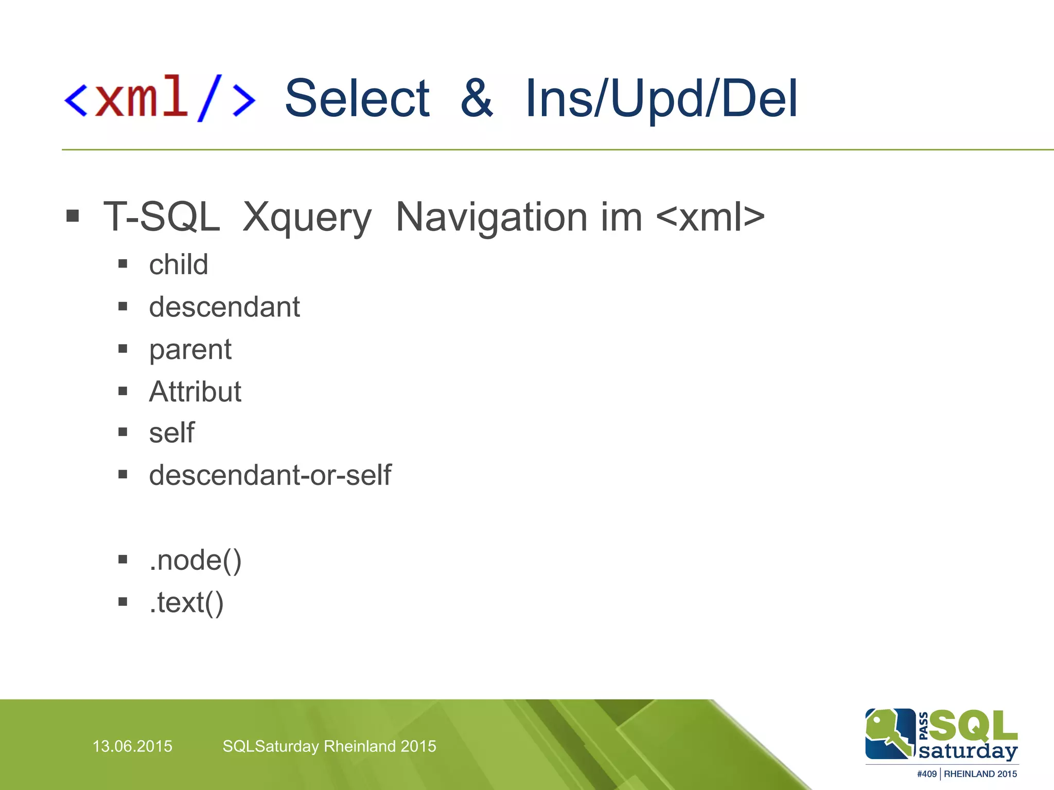 Select & Ins/Upd/Del
13.06.2015 SQLSaturday Rheinland 2015
§  T-SQL Xquery Navigation im <xml>
§  child
§  descendant
§  parent
§  Attribut
§  self
§  descendant-or-self
§  .node()
§  .text()
 