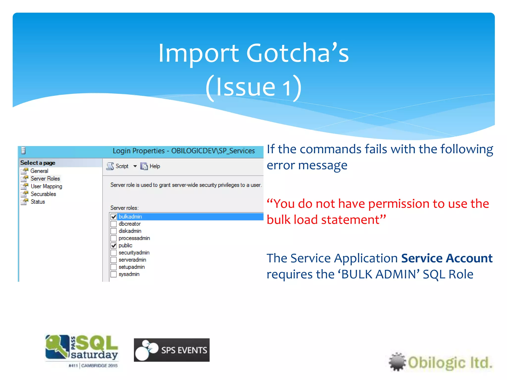 Import Gotcha’s
(Issue 1)
If the commands fails with the following
error message
“You do not have permission to use the
bulk load statement”
The Service Application Service Account
requires the ‘BULK ADMIN’ SQL Role
 
