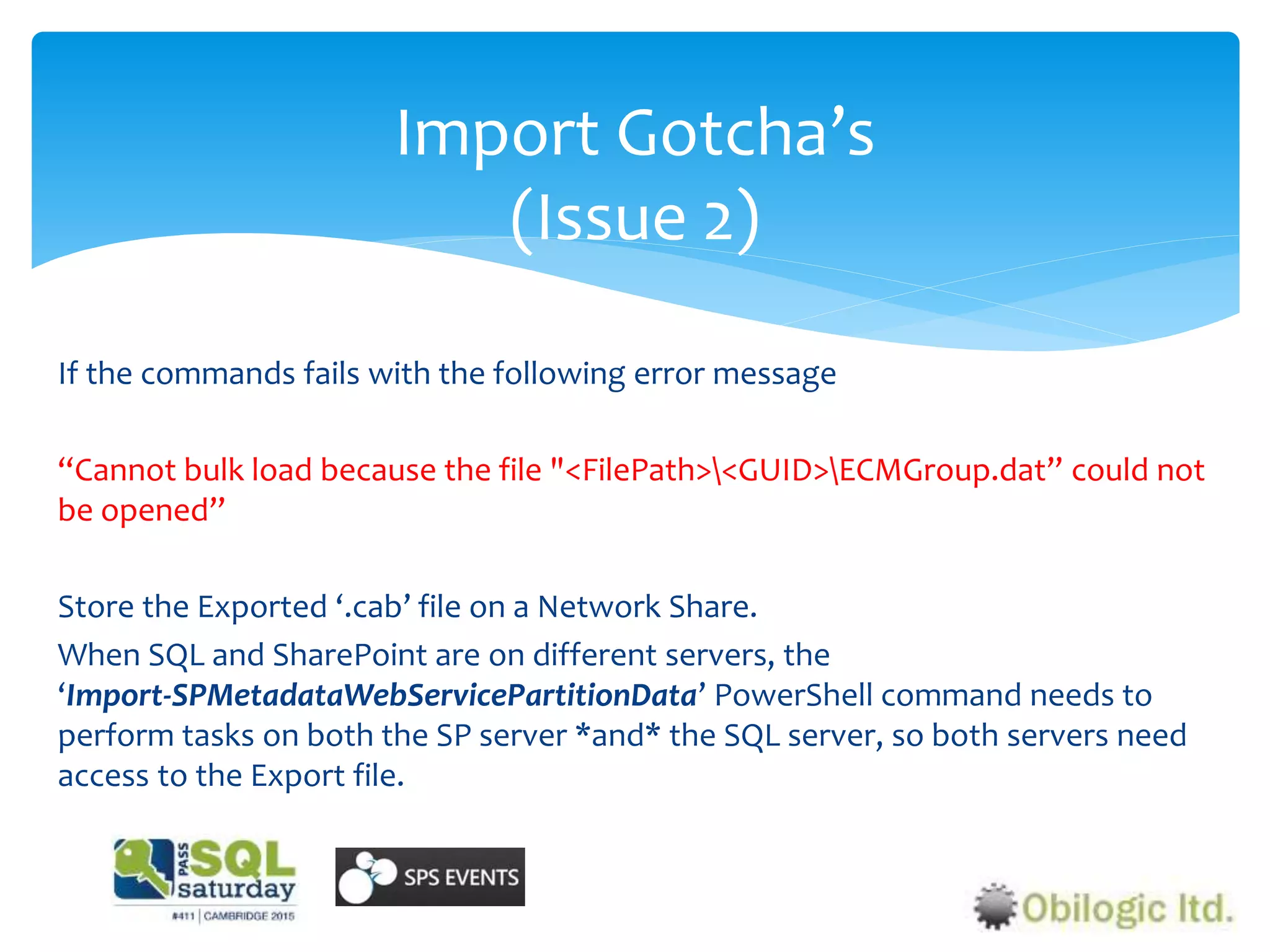 Import Gotcha’s
(Issue 2)
If the commands fails with the following error message
“Cannot bulk load because the file "<FilePath><GUID>ECMGroup.dat” could not
be opened”
Store the Exported ‘.cab’ file on a Network Share.
When SQL and SharePoint are on different servers, the
‘Import-SPMetadataWebServicePartitionData’ PowerShell command needs to
perform tasks on both the SP server *and* the SQL server, so both servers need
access to the Export file.
 