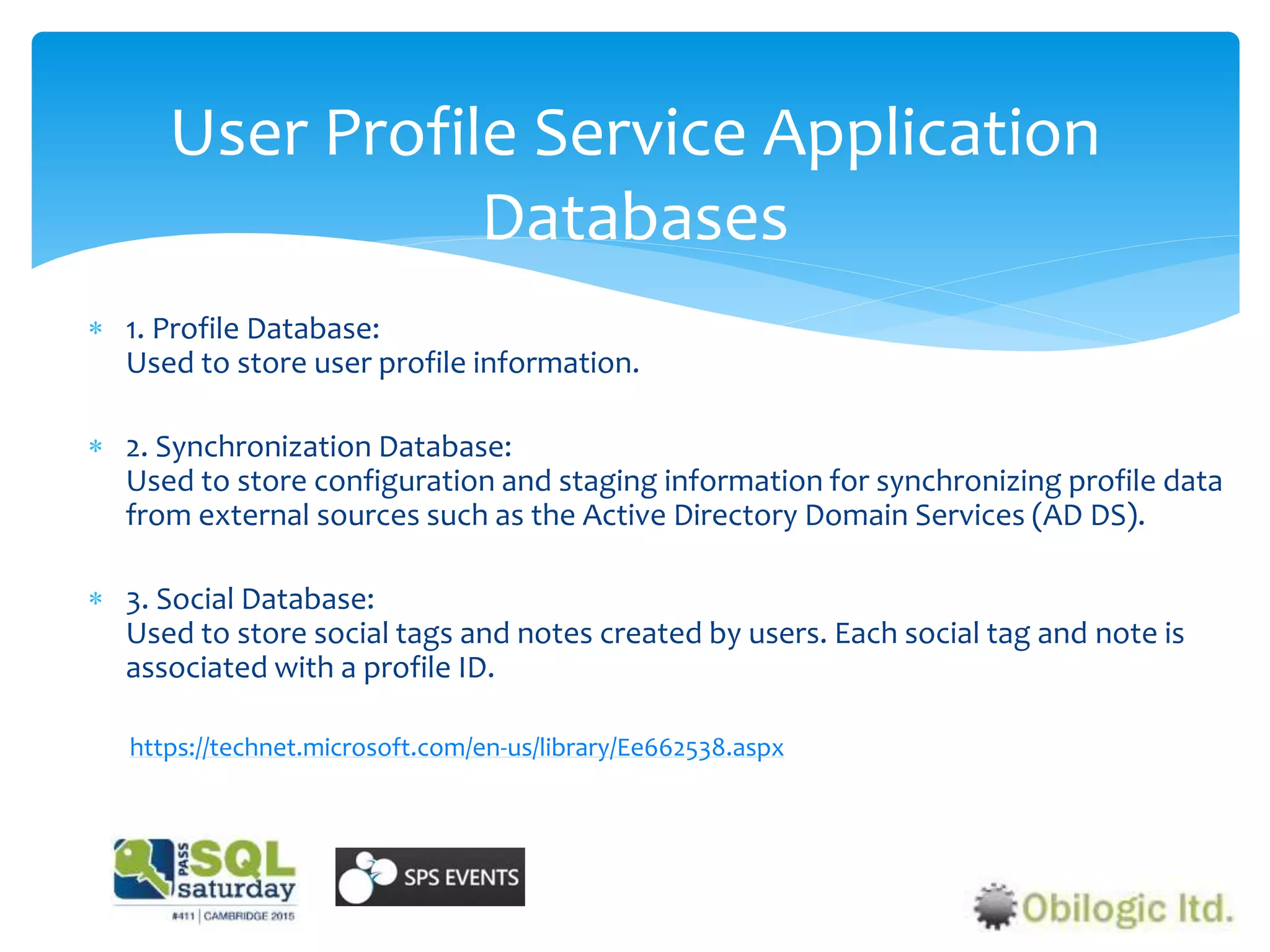 User Profile Service Application
Databases
 1. Profile Database:
Used to store user profile information.
 2. Synchronization Database:
Used to store configuration and staging information for synchronizing profile data
from external sources such as the Active Directory Domain Services (AD DS).
 3. Social Database:
Used to store social tags and notes created by users. Each social tag and note is
associated with a profile ID.
https://technet.microsoft.com/en-us/library/Ee662538.aspx
 