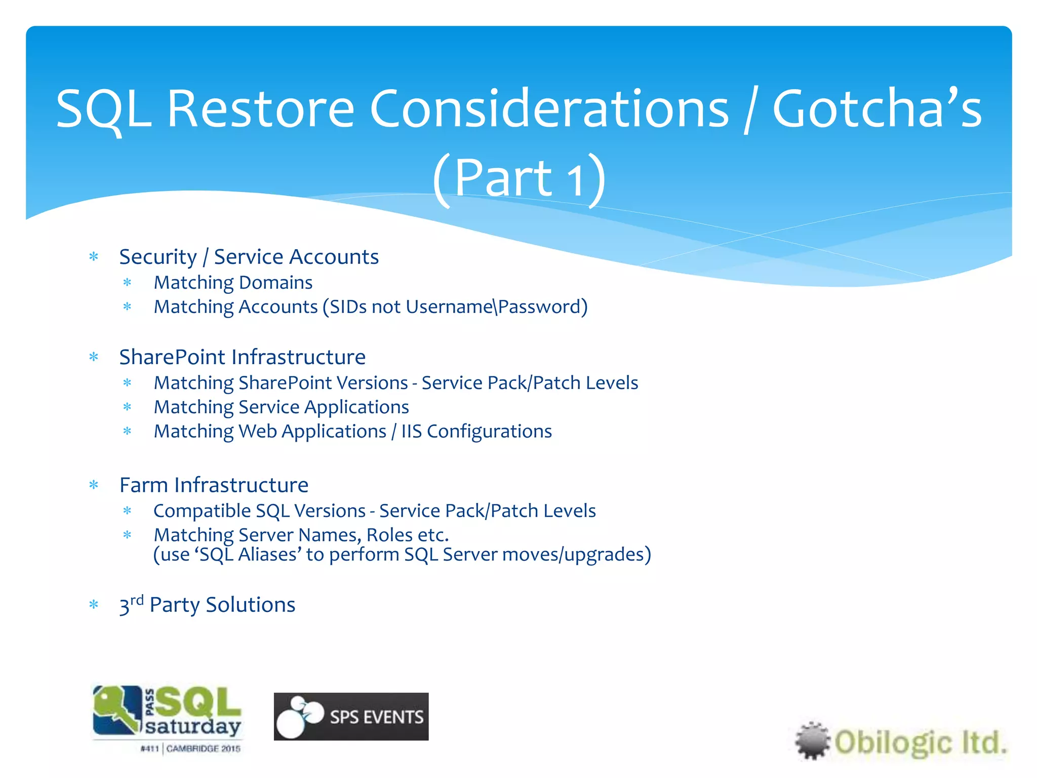  Security / Service Accounts
 Matching Domains
 Matching Accounts (SIDs not UsernamePassword)
 SharePoint Infrastructure
 Matching SharePoint Versions - Service Pack/Patch Levels
 Matching Service Applications
 Matching Web Applications / IIS Configurations
 Farm Infrastructure
 Compatible SQL Versions - Service Pack/Patch Levels
 Matching Server Names, Roles etc.
(use ‘SQL Aliases’ to perform SQL Server moves/upgrades)
 3rd Party Solutions
SQL Restore Considerations / Gotcha’s
(Part 1)
 