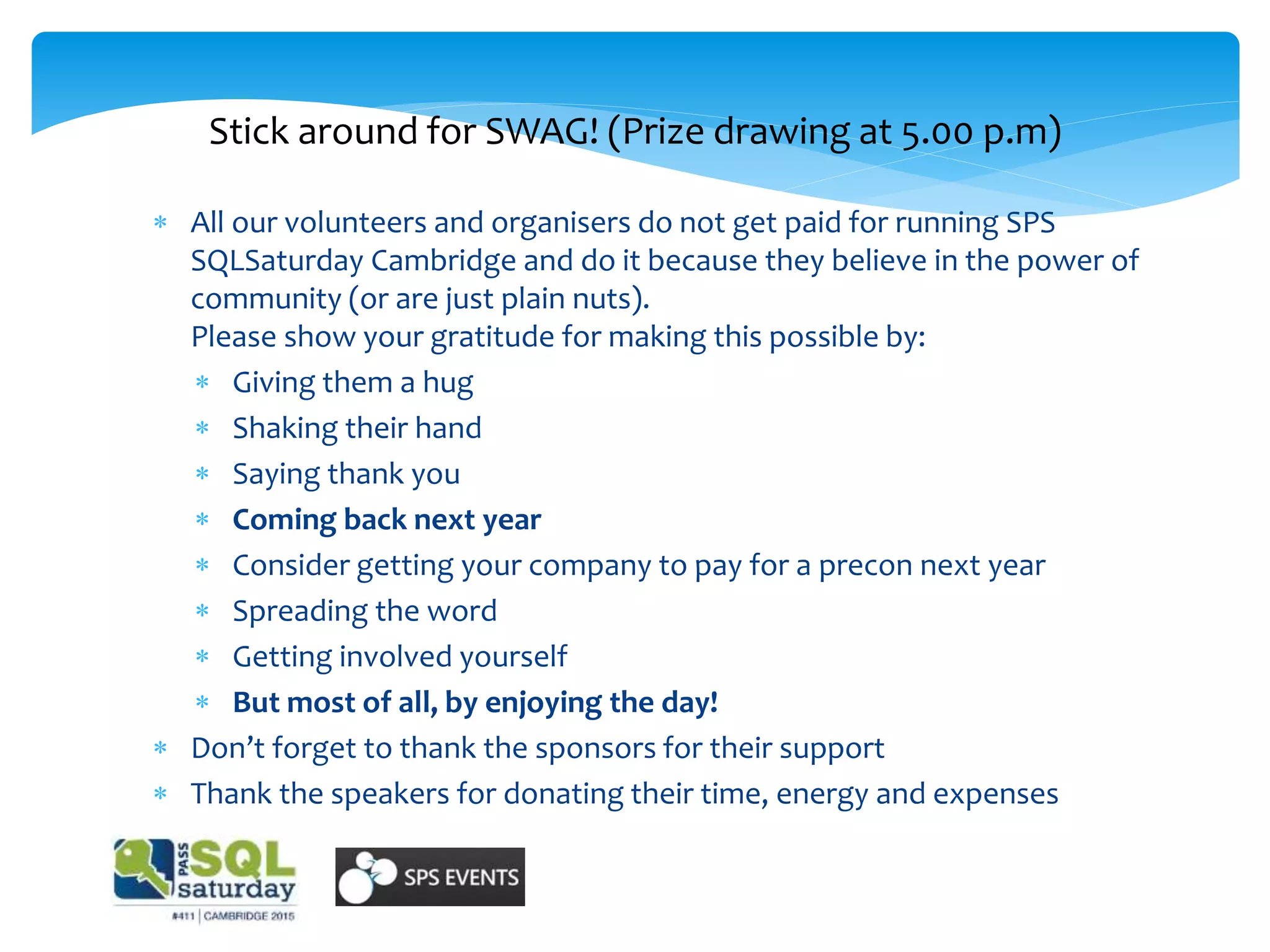 Stick around for SWAG! (Prize drawing at 5.00 p.m)
 All our volunteers and organisers do not get paid for running SPS
SQLSaturday Cambridge and do it because they believe in the power of
community (or are just plain nuts).
Please show your gratitude for making this possible by:
 Giving them a hug
 Shaking their hand
 Saying thank you
 Coming back next year
 Consider getting your company to pay for a precon next year
 Spreading the word
 Getting involved yourself
 But most of all, by enjoying the day!
 Don’t forget to thank the sponsors for their support
 Thank the speakers for donating their time, energy and expenses
 