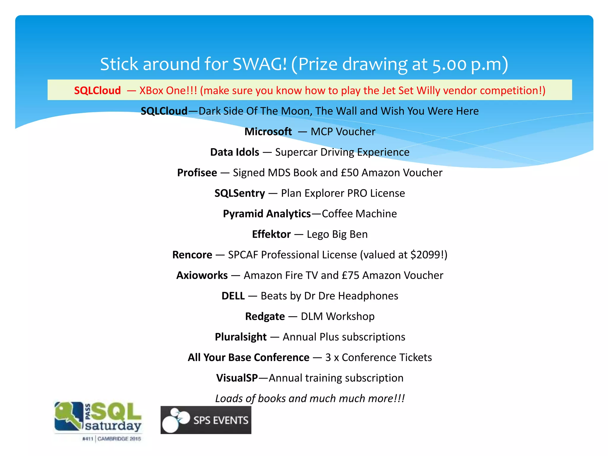 Stick around for SWAG! (Prize drawing at 5.00 p.m)
SQLCloud — XBox One!!! (make sure you know how to play the Jet Set Willy vendor competition!)
SQLCloud—Dark Side Of The Moon, The Wall and Wish You Were Here
Microsoft — MCP Voucher
Data Idols — Supercar Driving Experience
Profisee — Signed MDS Book and £50 Amazon Voucher
SQLSentry — Plan Explorer PRO License
Pyramid Analytics—Coffee Machine
Effektor — Lego Big Ben
Rencore — SPCAF Professional License (valued at $2099!)
Axioworks — Amazon Fire TV and £75 Amazon Voucher
DELL — Beats by Dr Dre Headphones
Redgate — DLM Workshop
Pluralsight — Annual Plus subscriptions
All Your Base Conference — 3 x Conference Tickets
VisualSP—Annual training subscription
Loads of books and much much more!!!
 