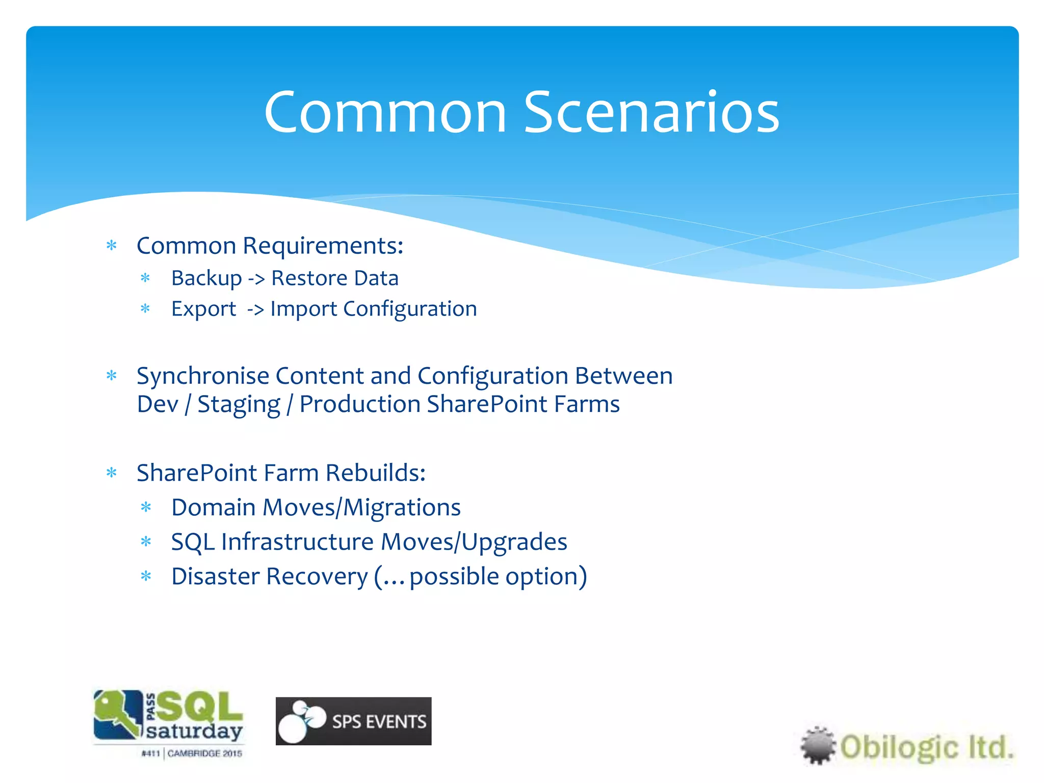  Common Requirements:
 Backup -> Restore Data
 Export -> Import Configuration
 Synchronise Content and Configuration Between
Dev / Staging / Production SharePoint Farms
 SharePoint Farm Rebuilds:
 Domain Moves/Migrations
 SQL Infrastructure Moves/Upgrades
 Disaster Recovery (…possible option)
Common Scenarios
 