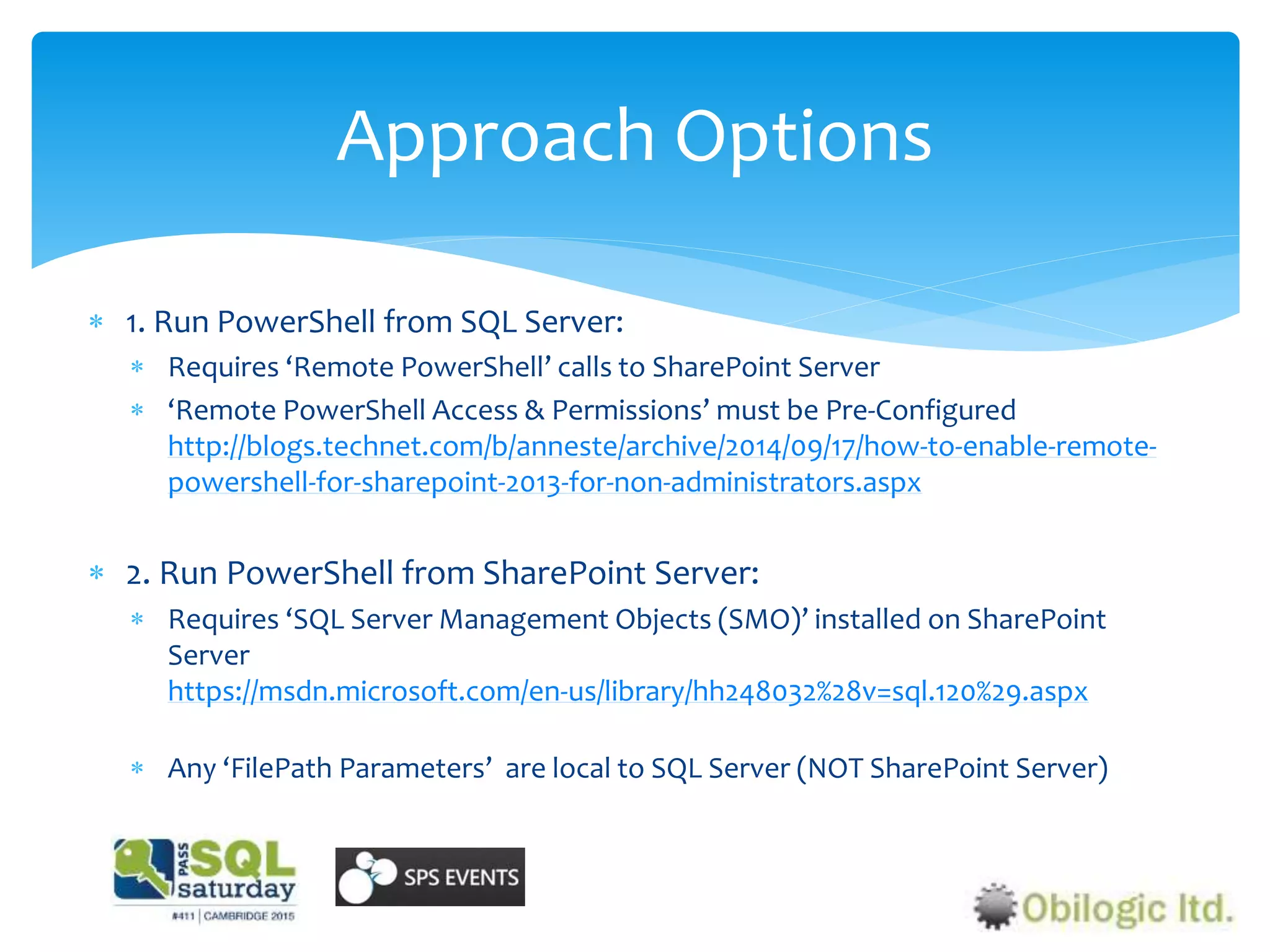  1. Run PowerShell from SQL Server:
 Requires ‘Remote PowerShell’ calls to SharePoint Server
 ‘Remote PowerShell Access & Permissions’ must be Pre-Configured
http://blogs.technet.com/b/anneste/archive/2014/09/17/how-to-enable-remote-
powershell-for-sharepoint-2013-for-non-administrators.aspx
 2. Run PowerShell from SharePoint Server:
 Requires ‘SQL Server Management Objects (SMO)’ installed on SharePoint
Server
https://msdn.microsoft.com/en-us/library/hh248032%28v=sql.120%29.aspx
 Any ‘FilePath Parameters’ are local to SQL Server (NOT SharePoint Server)
Approach Options
 