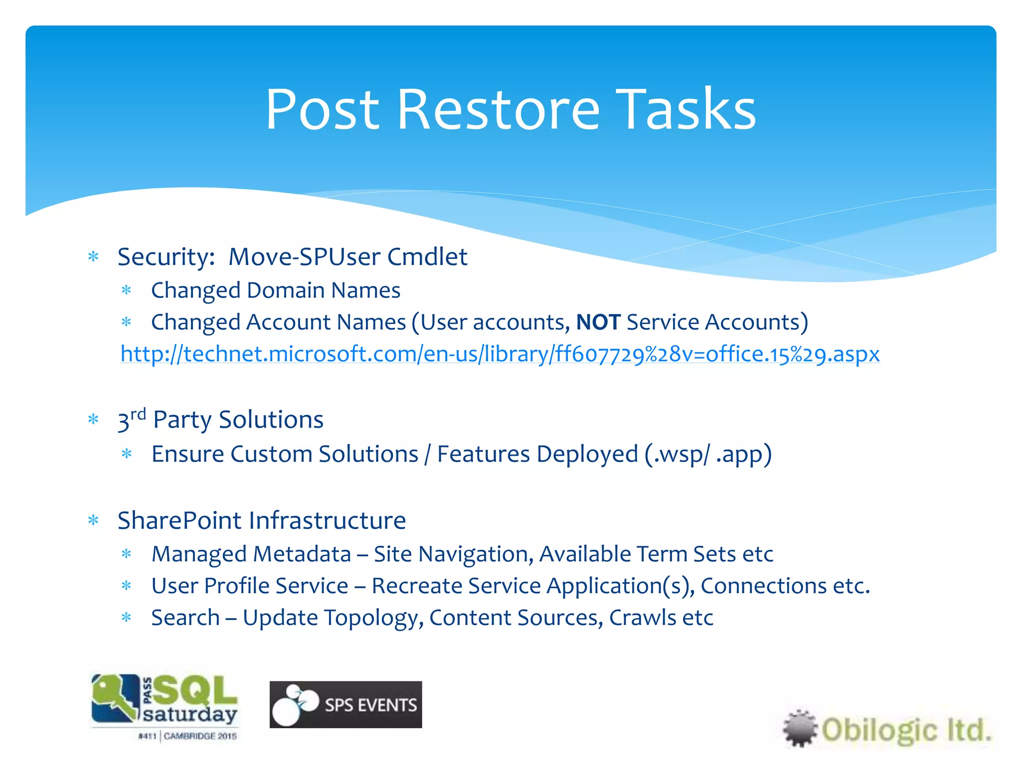 Post Restore Tasks
 Security: Move-SPUser Cmdlet
 Changed Domain Names
 Changed Account Names (User accounts, NOT Service Accounts)
http://technet.microsoft.com/en-us/library/ff607729%28v=office.15%29.aspx
 3rd Party Solutions
 Ensure Custom Solutions / Features Deployed (.wsp/ .app)
 SharePoint Infrastructure
 Managed Metadata – Site Navigation, Available Term Sets etc
 User Profile Service – Recreate Service Application(s), Connections etc.
 Search – Update Topology, Content Sources, Crawls etc
 