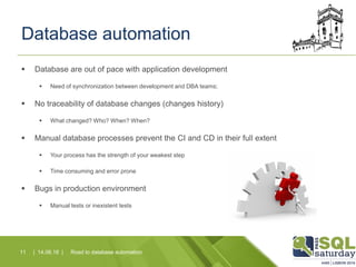 Database automation
 Database are out of pace with application development
 Need of synchronization between development and DBA teams;
 No traceability of database changes (changes history)
 What changed? Who? When? When?
 Manual database processes prevent the CI and CD in their full extent
 Your process has the strength of your weakest step
 Time consuming and error prone
 Bugs in production environment
 Manual tests or inexistent tests
Road to database automation11 | 14.06.16 |
 