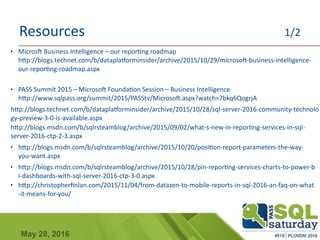 May 28, 2016
Resources 1/2
● Microsft Business Intelligence – our reporting roadmap
http://blogs.technet.com/b/dataplatforminsider/archive/2015/10/29/microsoft-business-intelligence-
our-reporting-roadmap.aspx
● PASS Summit 2015 – Microsoft Foundation Session – Business Intelligence
http://www.sqlpass.org/summit/2015/PASStv/Microsoft.aspx?watch=7bkq6QogrjA
http://blogs.technet.com/b/dataplatforminsider/archive/2015/10/28/sql-server-2016-community-technolo
gy-preview-3-0-is-available.aspx
http://blogs.msdn.com/b/sqlrsteamblog/archive/2015/09/02/what-s-new-in-reporting-services-in-sql-
server-2016-ctp-2-3.aspx
● http://blogs.msdn.com/b/sqlrsteamblog/archive/2015/10/20/position-report-parameters-the-way-
you-want.aspx
● http://blogs.msdn.com/b/sqlrsteamblog/archive/2015/10/28/pin-reporting-services-charts-to-power-b
i-dashboards-with-sql-server-2016-ctp-3-0.aspx
● http://christopherfinlan.com/2015/11/04/from-datazen-to-mobile-reports-in-sql-2016-an-faq-on-what
-it-means-for-you/
 
