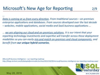 May 28, 2016
Microsoft's New Age for Reporting 2/9
…
Data is coming at us from every direction. From traditional sources – on-premises
enterprise applications and databases. From sources developed over the last decade
– websites, mobile applications, social media and SaaS business applications ...
... we are aligning our cloud and on-premises solutions. It is our intent that your
reporting technology investments and expertise will transfer across these deployment
modalities so you can easily mix and match on-premises and cloud components, and
benefit from our unique hybrid scenarios.
(Microsoft Business Intelligence – our reporting roadmap
http://blogs.technet.com/b/dataplatforminsider/archive/2015/10/29/microsoft-business-intelligence-our-reporting-roadmap.aspx)
 