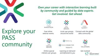 Explore your
PASS
community
Free online
webinar events
Connect with the global
data community
Local user groups
around the world
Online special
interest user groups
Learning on-demand
and delivered to you
Get involved
Own your career with interactive learning built
by community and guided by data experts.
Get involved. Get ahead.
.org
 