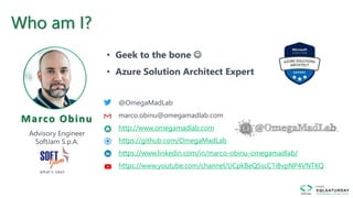 Marco Obinu
Advisory Engineer
SoftJam S.p.A.
@OmegaMadLab
marco.obinu@omegamadlab.com
http://www.omegamadlab.com
https://github.com/OmegaMadLab
https://www.linkedin.com/in/marco-obinu-omegamadlab/
https://www.youtube.com/channel/UCpkBeQSscC1iBvpNP4VNTKQ
• Geek to the bone 
• Azure Solution Architect Expert
Who am I?
 