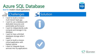 • I want to build a modern
multi-tenant SaaS app
• I want to use a database with
dedicated resources and
predictable performance
• I want to independently scale
compute and storage in my
database
• I want to have unlimited
databases storage when I
need it
• I want to build a mission
critical application with
highest uptime
• I want to integrate Azure
services into my applications
Azure SQL Database
Best for
 