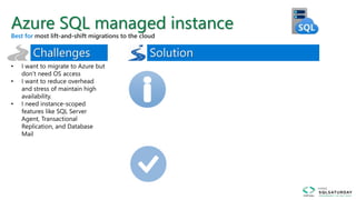 • I want to migrate to Azure but
don’t need OS access
• I want to reduce overhead
and stress of maintain high
availability.
• I need instance-scoped
features like SQL Server
Agent, Transactional
Replication, and Database
Mail
Azure SQL managed instance
Best for
 