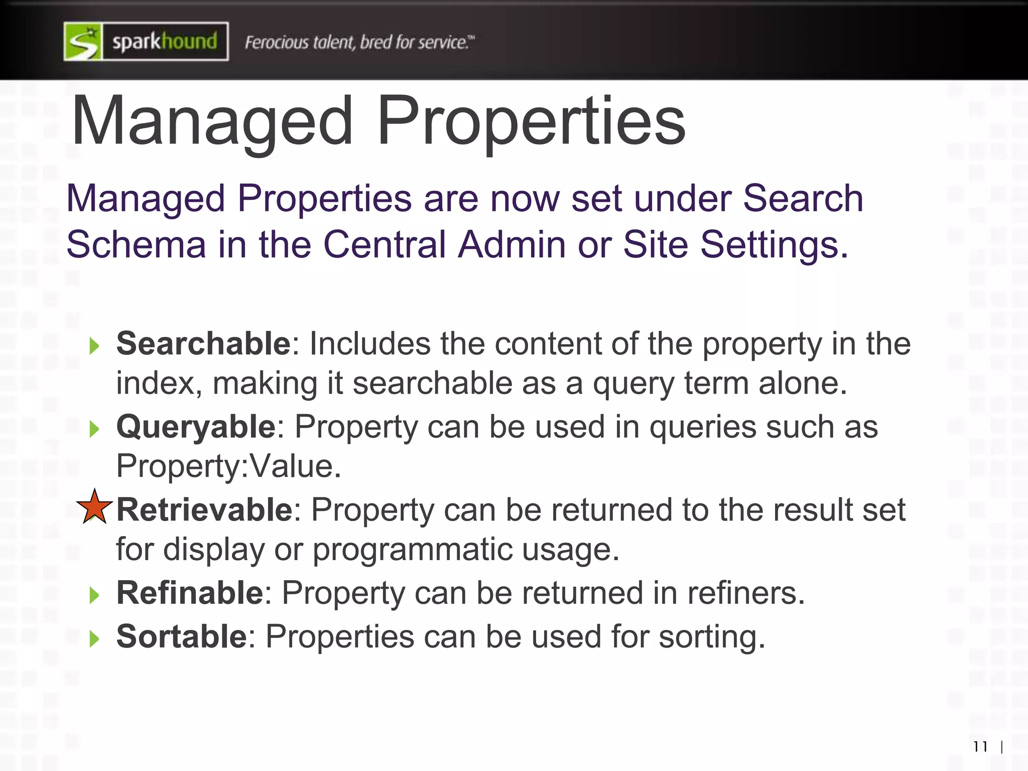 Managed Properties
11 |
Managed Properties are now set under Search
Schema in the Central Admin or Site Settings.
Searchable: Includes the content of the property in the
index, making it searchable as a query term alone.
Queryable: Property can be used in queries such as
Property:Value.
Retrievable: Property can be returned to the result set
for display or programmatic usage.
Refinable: Property can be returned in refiners.
Sortable: Properties can be used for sorting.
 