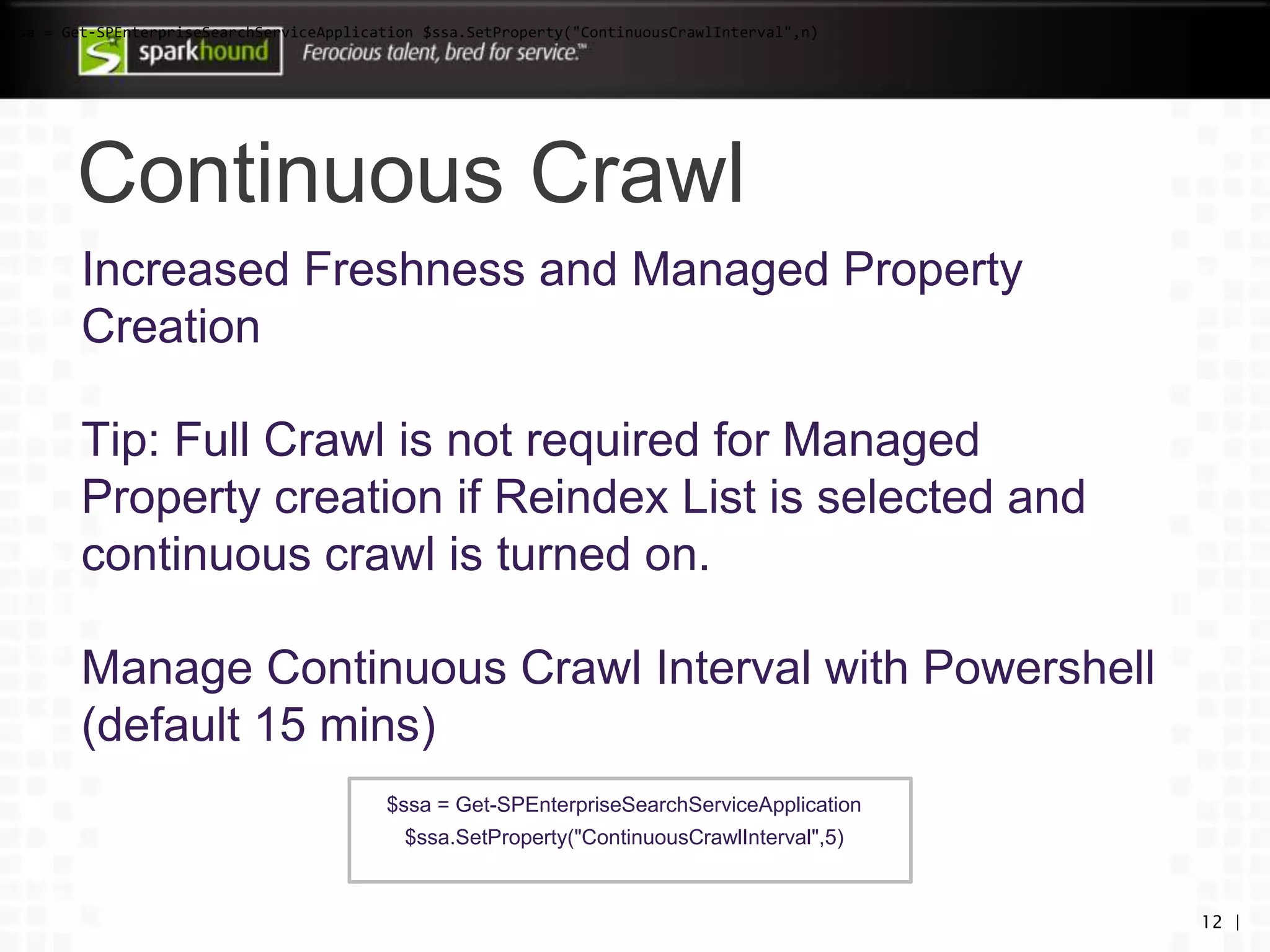 Continuous Crawl
12 |
Increased Freshness and Managed Property
Creation
Tip: Full Crawl is not required for Managed
Property creation if Reindex List is selected and
continuous crawl is turned on.
Manage Continuous Crawl Interval with Powershell
(default 15 mins)
$ssa = Get-SPEnterpriseSearchServiceApplication
$ssa.SetProperty("ContinuousCrawlInterval",5)
$ssa = Get-SPEnterpriseSearchServiceApplication $ssa.SetProperty("ContinuousCrawlInterval",n)
 