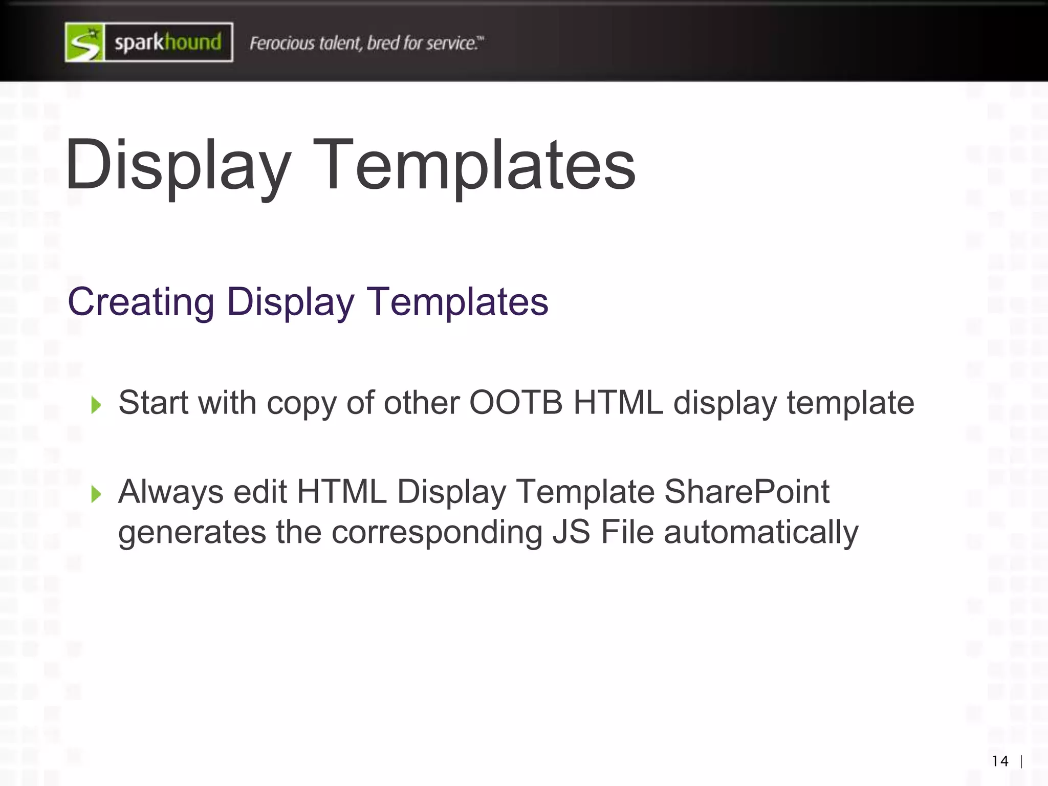 Display Templates
14 |
Creating Display Templates
Start with copy of other OOTB HTML display template
Always edit HTML Display Template SharePoint
generates the corresponding JS File automatically
 
