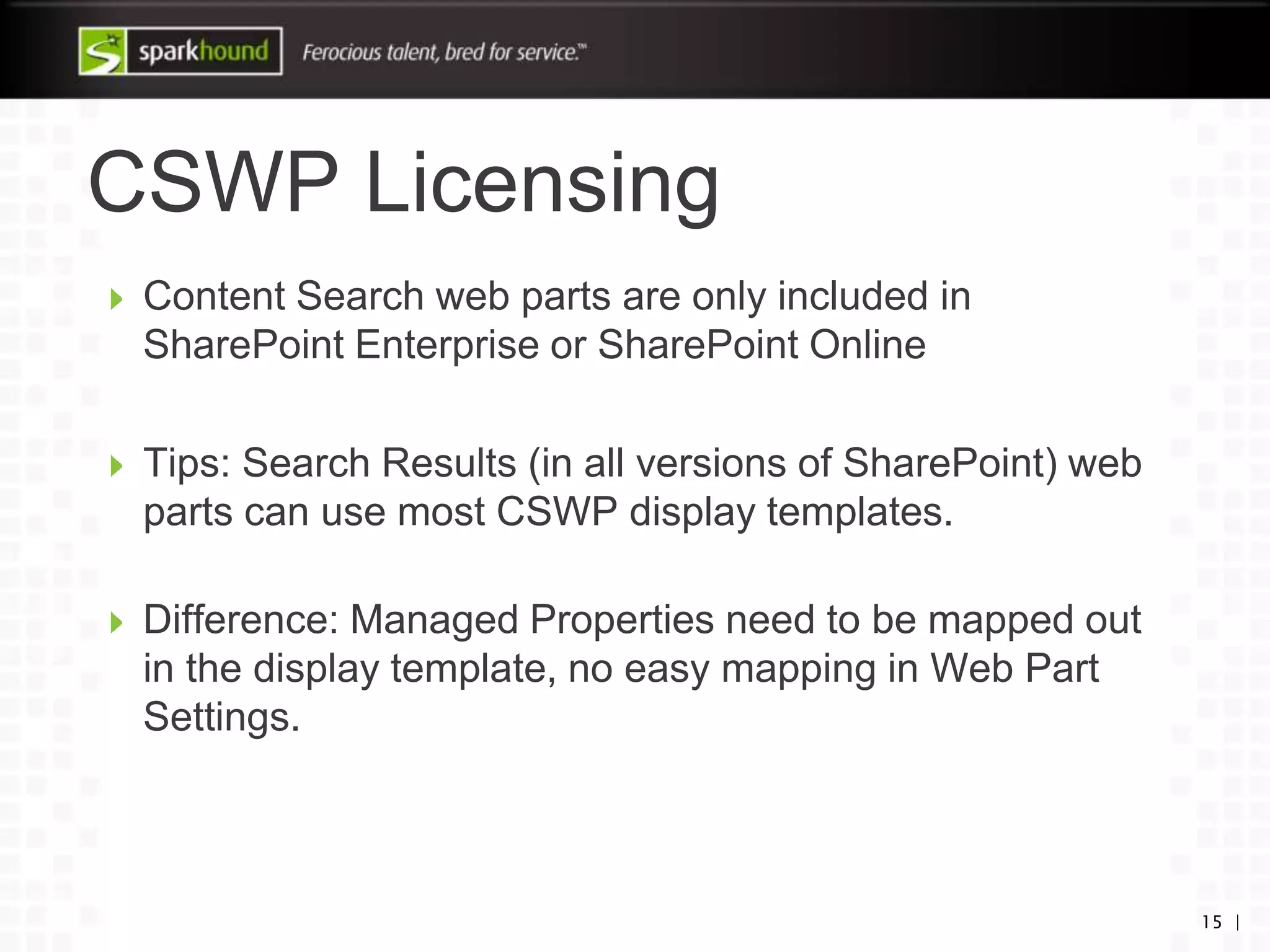 CSWP Licensing
15 |
Content Search web parts are only included in
SharePoint Enterprise or SharePoint Online
Tips: Search Results (in all versions of SharePoint) web
parts can use most CSWP display templates.
Difference: Managed Properties need to be mapped out
in the display template, no easy mapping in Web Part
Settings.
 