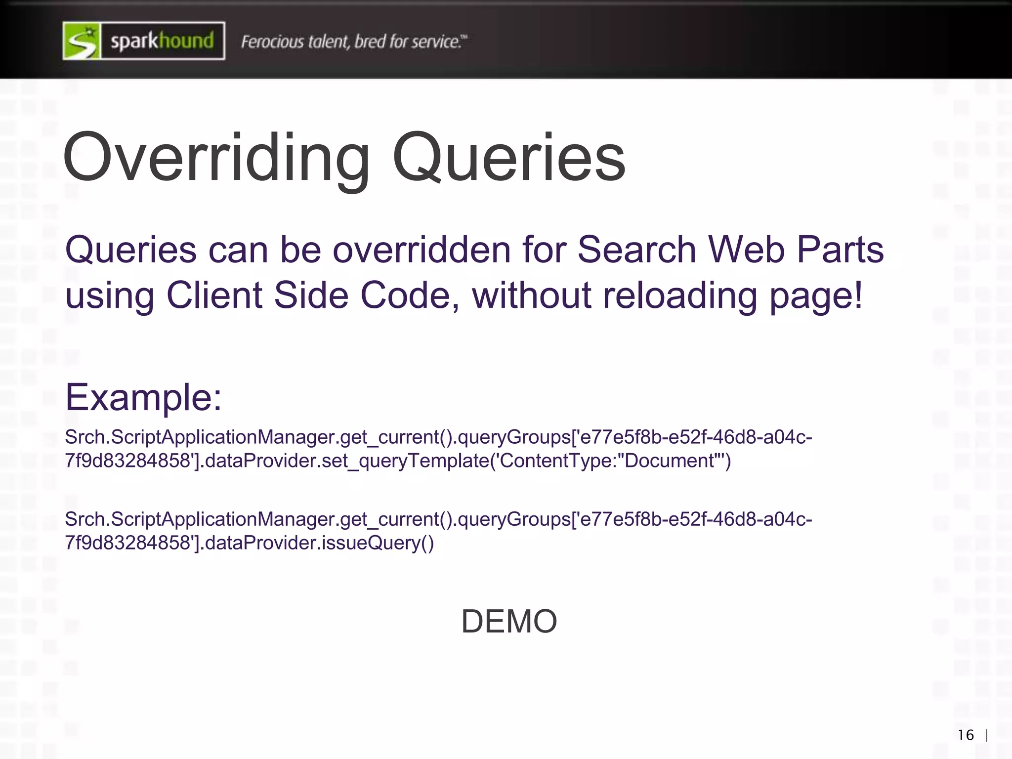 Overriding Queries
16 |
Queries can be overridden for Search Web Parts
using Client Side Code, without reloading page!
Example:
Srch.ScriptApplicationManager.get_current().queryGroups['e77e5f8b-e52f-46d8-a04c-
7f9d83284858'].dataProvider.set_queryTemplate('ContentType:"Document"')
Srch.ScriptApplicationManager.get_current().queryGroups['e77e5f8b-e52f-46d8-a04c-
7f9d83284858'].dataProvider.issueQuery()
DEMO
 