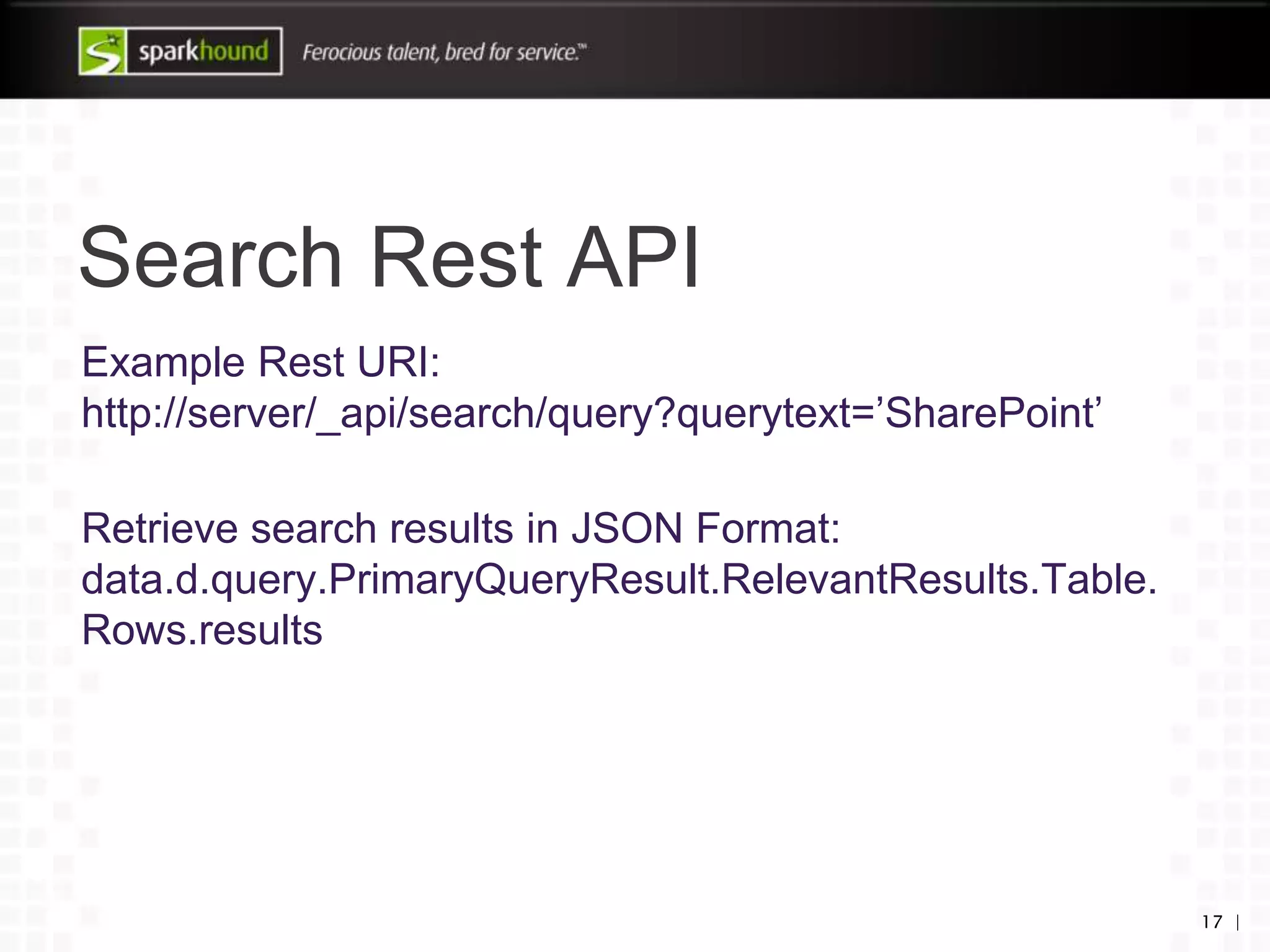 Search Rest API
Example Rest URI:
http://server/_api/search/query?querytext=’SharePoint’
Retrieve search results in JSON Format:
data.d.query.PrimaryQueryResult.RelevantResults.Table.
Rows.results
17 |
 
