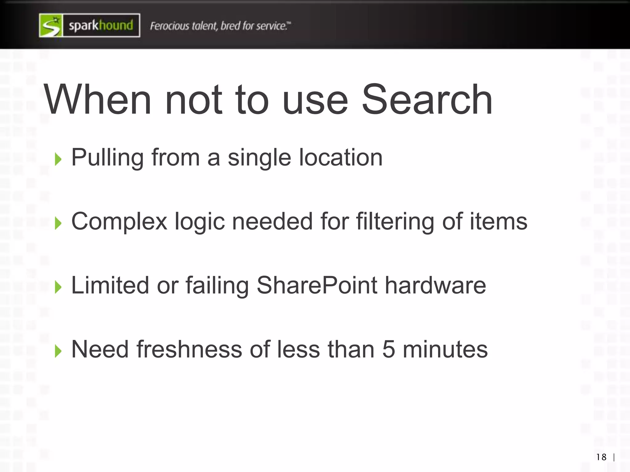 When not to use Search
Pulling from a single location
Complex logic needed for filtering of items
Limited or failing SharePoint hardware
Need freshness of less than 5 minutes
18 |
 