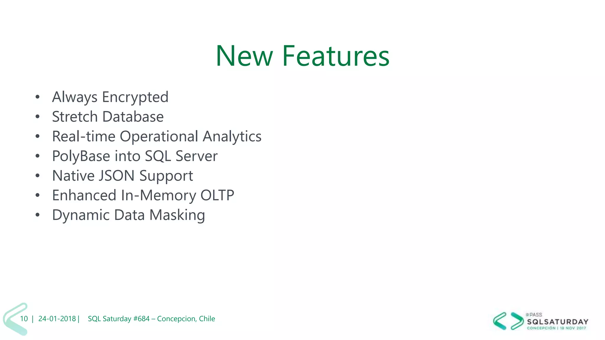 01/04/2 SQL Saturday #606 –10 |
New Features
• Always Encrypted
• Stretch Database
• Real-time Operational Analytics
• PolyBase into SQL Server
• Native JSON Support
• Enhanced In-Memory OLTP
• Dynamic Data Masking
24-01-2018 | SQL Saturday #684 – Concepcion, Chile10 |
 