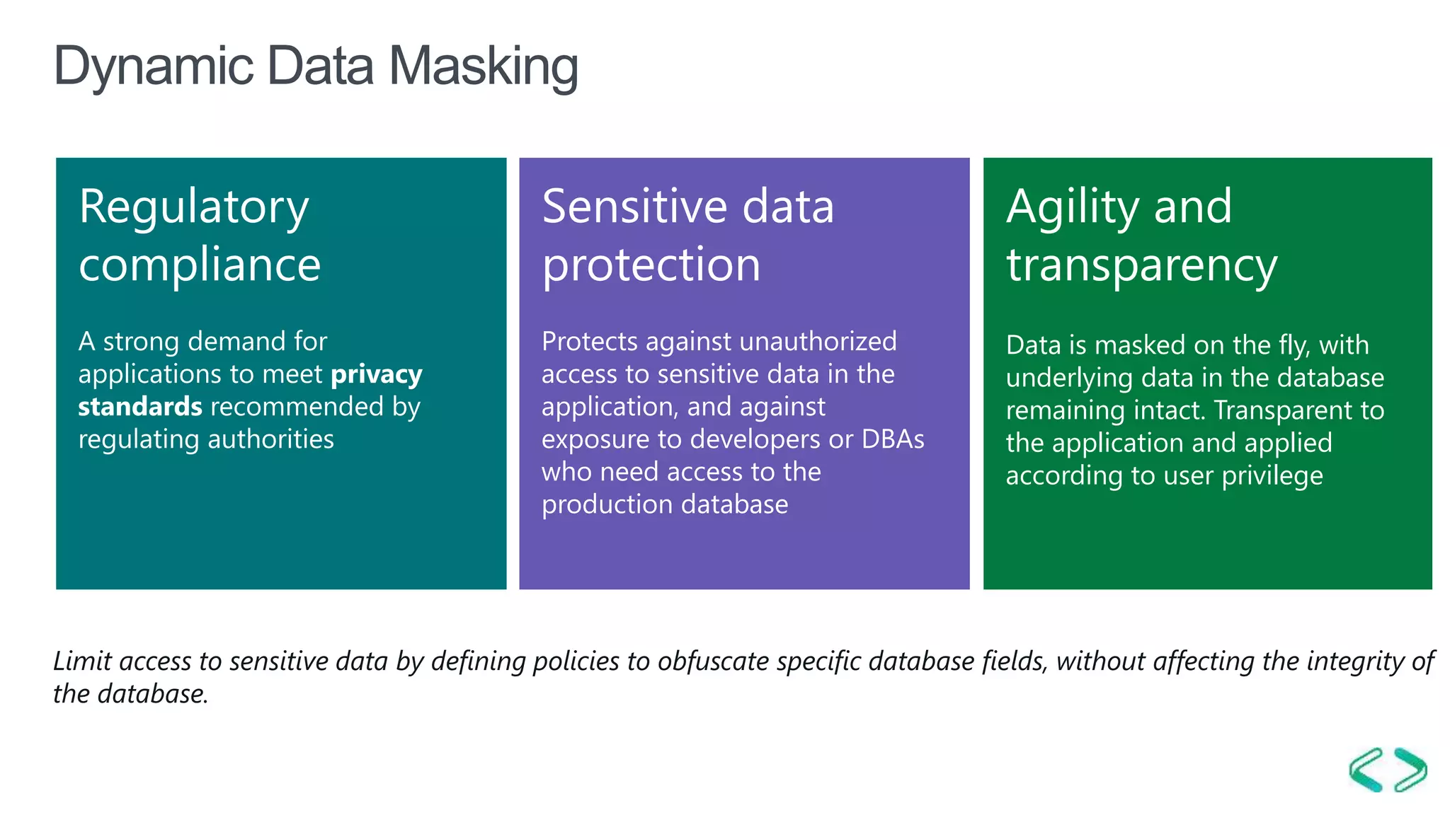 01/04/2 SQL Saturday #606 –15 |
Dynamic Data Masking
Regulatory
compliance
Sensitive data
protection
Agility and
transparency
Data is masked on the fly, with
underlying data in the database
remaining intact. Transparent to
the application and applied
according to user privilege
Limit access to sensitive data by defining policies to obfuscate specific database fields, without affecting the integrity of
the database.
 