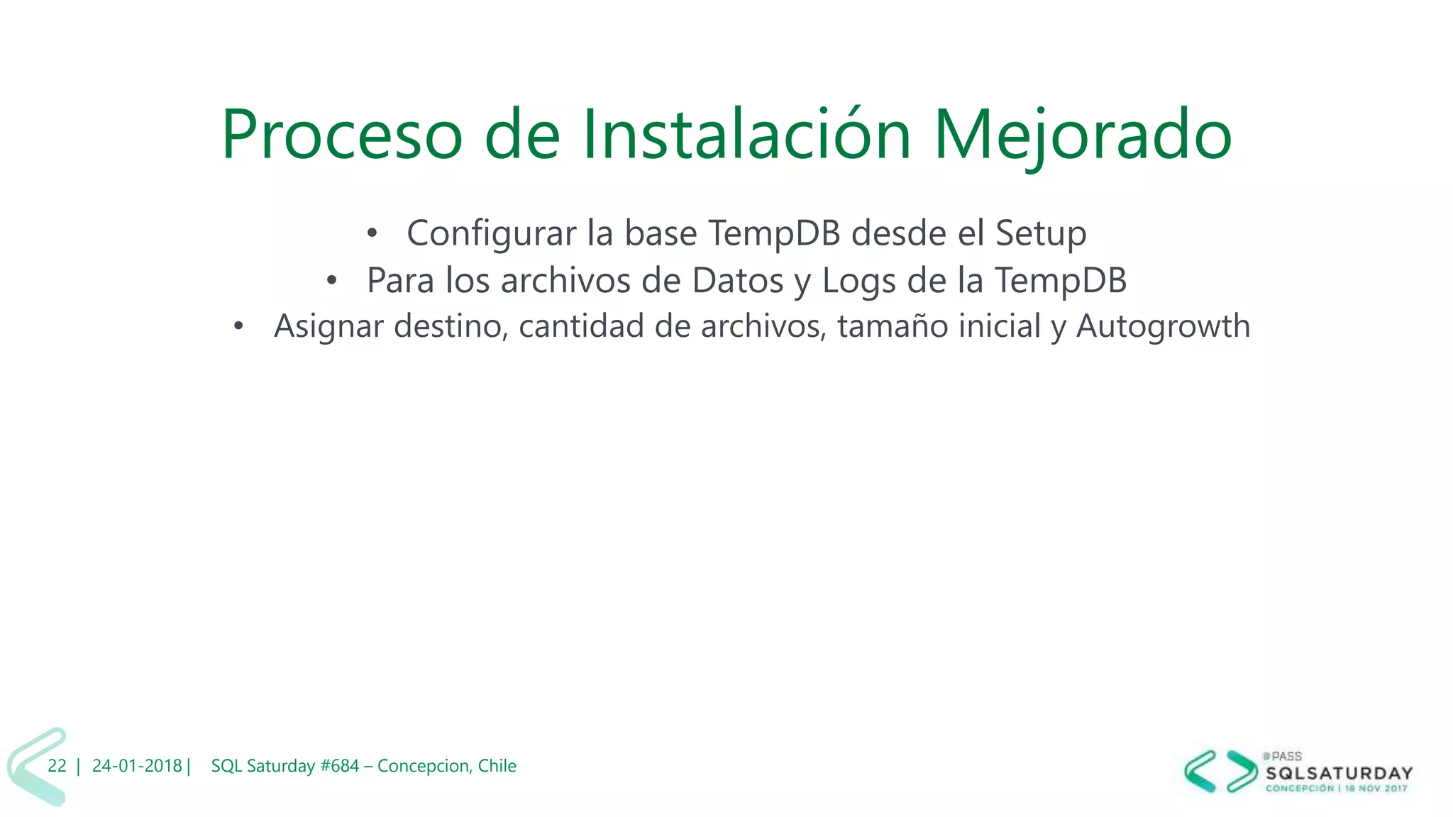 01/04/2 SQL Saturday #606 –22 |
Proceso de Instalación Mejorado
• Configurar la base TempDB desde el Setup
• Para los archivos de Datos y Logs de la TempDB
• Asignar destino, cantidad de archivos, tamaño inicial y Autogrowth
24-01-2018 | SQL Saturday #684 – Concepcion, Chile22 |
 