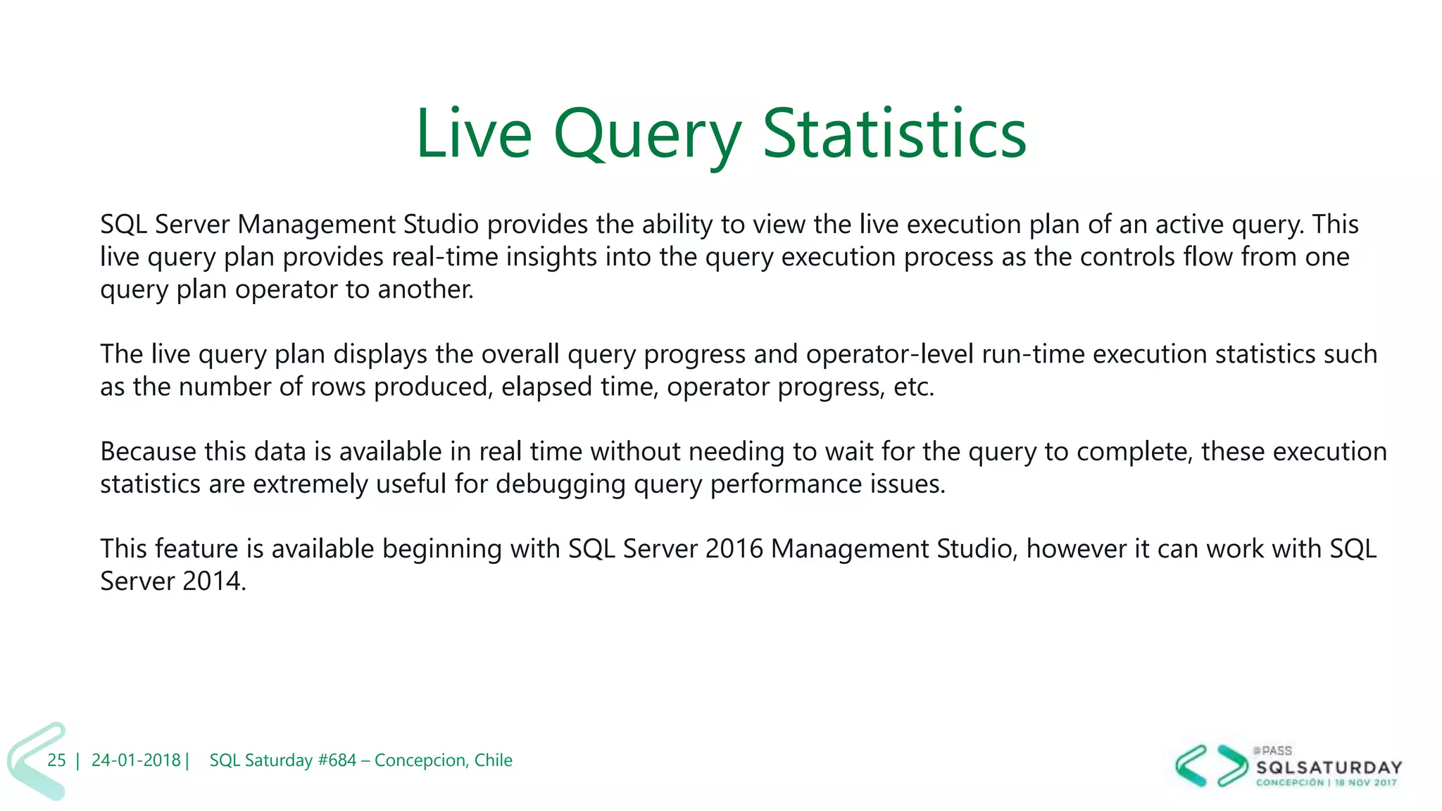 01/04/2 SQL Saturday #606 –25 |
Live Query Statistics
SQL Server Management Studio provides the ability to view the live execution plan of an active query. This
live query plan provides real-time insights into the query execution process as the controls flow from one
query plan operator to another.
The live query plan displays the overall query progress and operator-level run-time execution statistics such
as the number of rows produced, elapsed time, operator progress, etc.
Because this data is available in real time without needing to wait for the query to complete, these execution
statistics are extremely useful for debugging query performance issues.
This feature is available beginning with SQL Server 2016 Management Studio, however it can work with SQL
Server 2014.
24-01-2018 | SQL Saturday #684 – Concepcion, Chile25 |
 