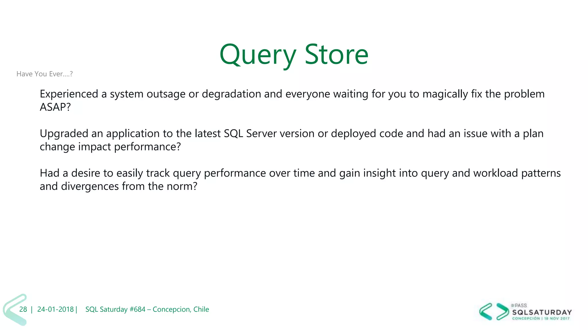 01/04/2 SQL Saturday #606 –28 |
Query StoreHave You Ever….?
Experienced a system outsage or degradation and everyone waiting for you to magically fix the problem
ASAP?
Upgraded an application to the latest SQL Server version or deployed code and had an issue with a plan
change impact performance?
Had a desire to easily track query performance over time and gain insight into query and workload patterns
and divergences from the norm?
24-01-2018 | SQL Saturday #684 – Concepcion, Chile28 |
 