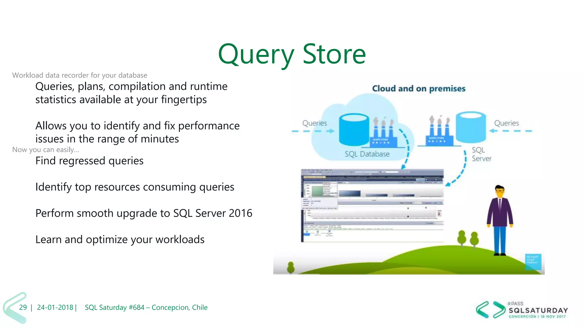 01/04/2 SQL Saturday #606 –29 |
Query Store
Workload data recorder for your database
Queries, plans, compilation and runtime
statistics available at your fingertips
Allows you to identify and fix performance
issues in the range of minutes
Now you can easily…
Find regressed queries
Identify top resources consuming queries
Perform smooth upgrade to SQL Server 2016
Learn and optimize your workloads
24-01-2018 | SQL Saturday #684 – Concepcion, Chile29 |
 