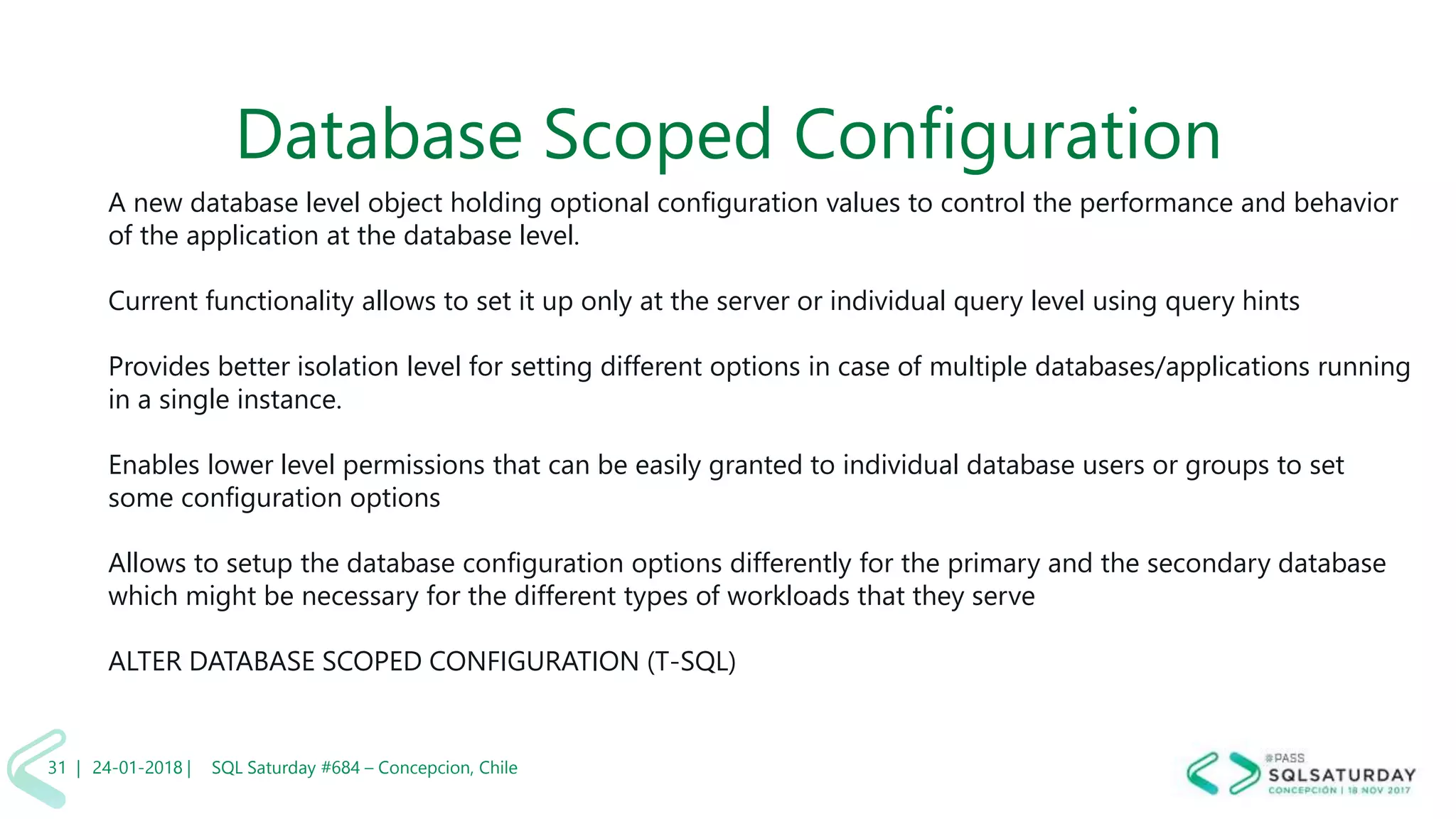 01/04/2 SQL Saturday #606 –31 |
Database Scoped Configuration
A new database level object holding optional configuration values to control the performance and behavior
of the application at the database level.
Current functionality allows to set it up only at the server or individual query level using query hints
Provides better isolation level for setting different options in case of multiple databases/applications running
in a single instance.
Enables lower level permissions that can be easily granted to individual database users or groups to set
some configuration options
Allows to setup the database configuration options differently for the primary and the secondary database
which might be necessary for the different types of workloads that they serve
ALTER DATABASE SCOPED CONFIGURATION (T-SQL)
24-01-2018 | SQL Saturday #684 – Concepcion, Chile31 |
 