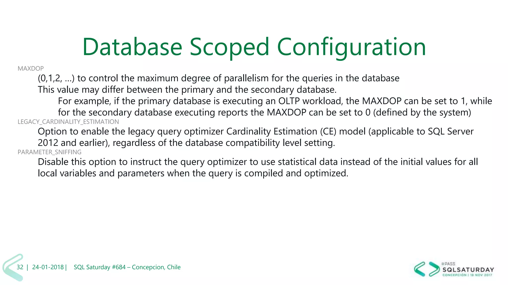 01/04/2 SQL Saturday #606 –32 |
Database Scoped Configuration
MAXDOP
(0,1,2, …) to control the maximum degree of parallelism for the queries in the database
This value may differ between the primary and the secondary database.
For example, if the primary database is executing an OLTP workload, the MAXDOP can be set to 1, while
for the secondary database executing reports the MAXDOP can be set to 0 (defined by the system)
LEGACY_CARDINALITY_ESTIMATION
Option to enable the legacy query optimizer Cardinality Estimation (CE) model (applicable to SQL Server
2012 and earlier), regardless of the database compatibility level setting.
PARAMETER_SNIFFING
Disable this option to instruct the query optimizer to use statistical data instead of the initial values for all
local variables and parameters when the query is compiled and optimized.
24-01-2018 | SQL Saturday #684 – Concepcion, Chile32 |
 