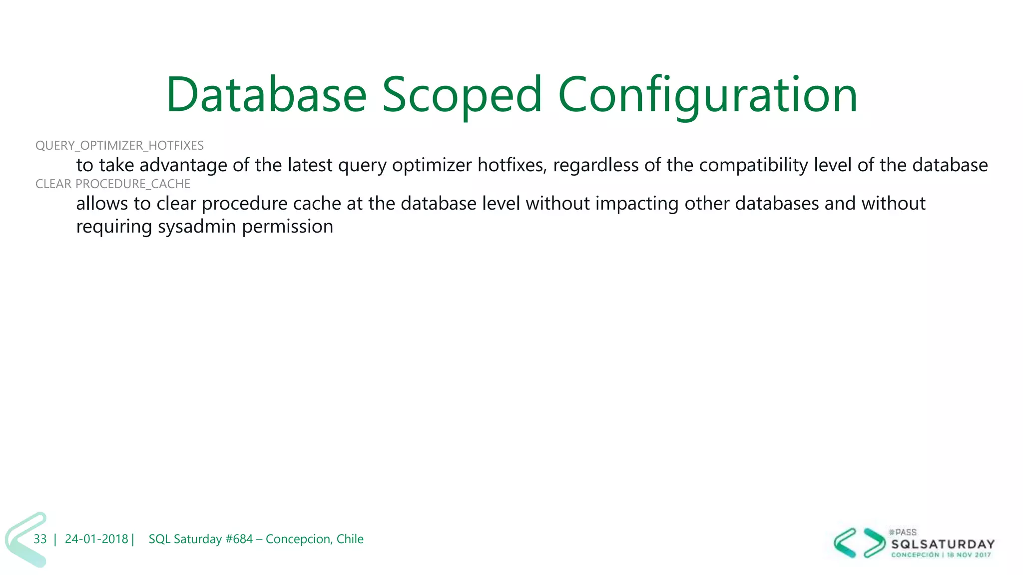 01/04/2 SQL Saturday #606 –33 |
Database Scoped Configuration
QUERY_OPTIMIZER_HOTFIXES
to take advantage of the latest query optimizer hotfixes, regardless of the compatibility level of the database
CLEAR PROCEDURE_CACHE
allows to clear procedure cache at the database level without impacting other databases and without
requiring sysadmin permission
24-01-2018 | SQL Saturday #684 – Concepcion, Chile33 |
 