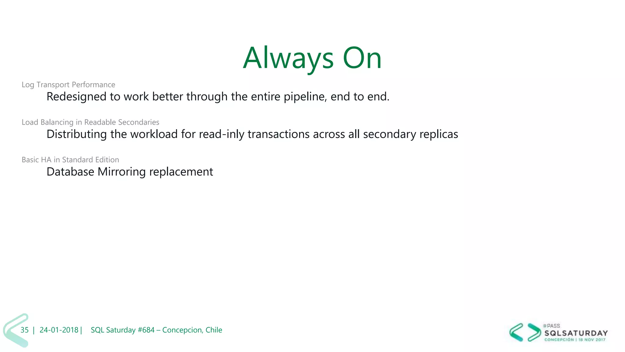 01/04/2 SQL Saturday #606 –35 |
Always On
Log Transport Performance
Redesigned to work better through the entire pipeline, end to end.
Load Balancing in Readable Secondaries
Distributing the workload for read-inly transactions across all secondary replicas
Basic HA in Standard Edition
Database Mirroring replacement
24-01-2018 | SQL Saturday #684 – Concepcion, Chile35 |
 