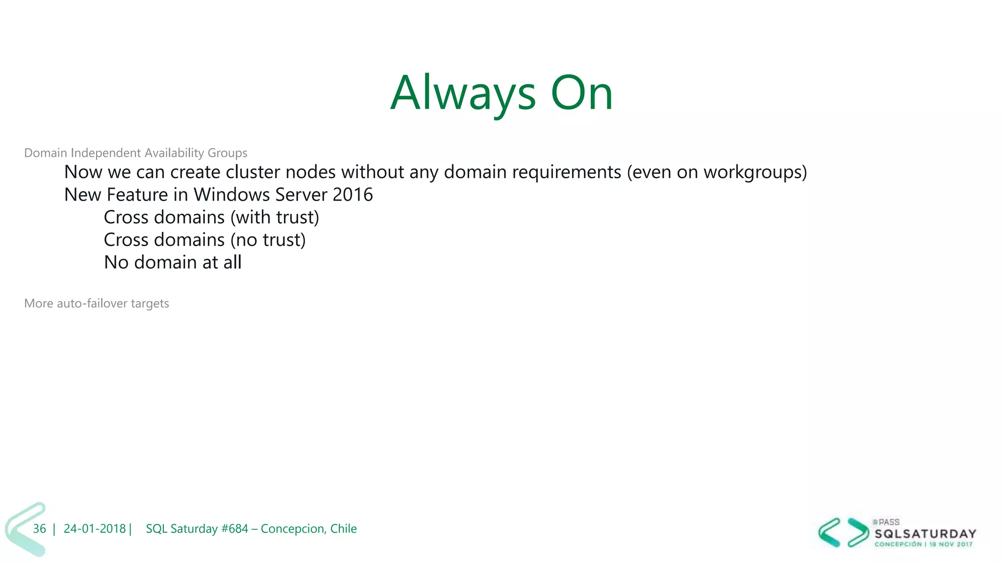 01/04/2 SQL Saturday #606 –36 |
Always On
Domain Independent Availability Groups
Now we can create cluster nodes without any domain requirements (even on workgroups)
New Feature in Windows Server 2016
Cross domains (with trust)
Cross domains (no trust)
No domain at all
More auto-failover targets
24-01-2018 | SQL Saturday #684 – Concepcion, Chile36 |
 