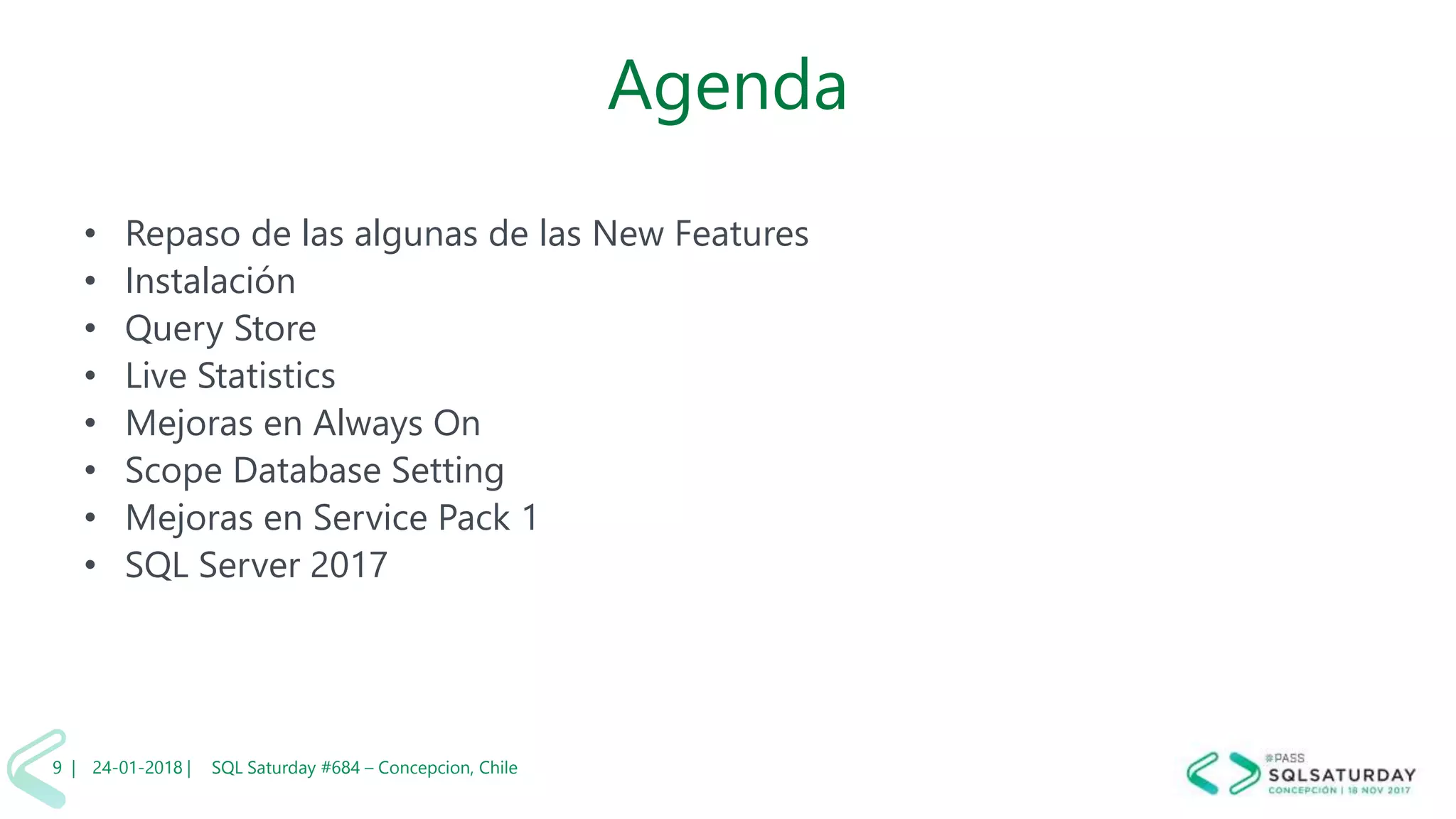 01/04/2 SQL Saturday #606 –9 |
Agenda
• Repaso de las algunas de las New Features
• Instalación
• Query Store
• Live Statistics
• Mejoras en Always On
• Scope Database Setting
• Mejoras en Service Pack 1
• SQL Server 2017
24-01-2018 | SQL Saturday #684 – Concepcion, Chile9 |
 