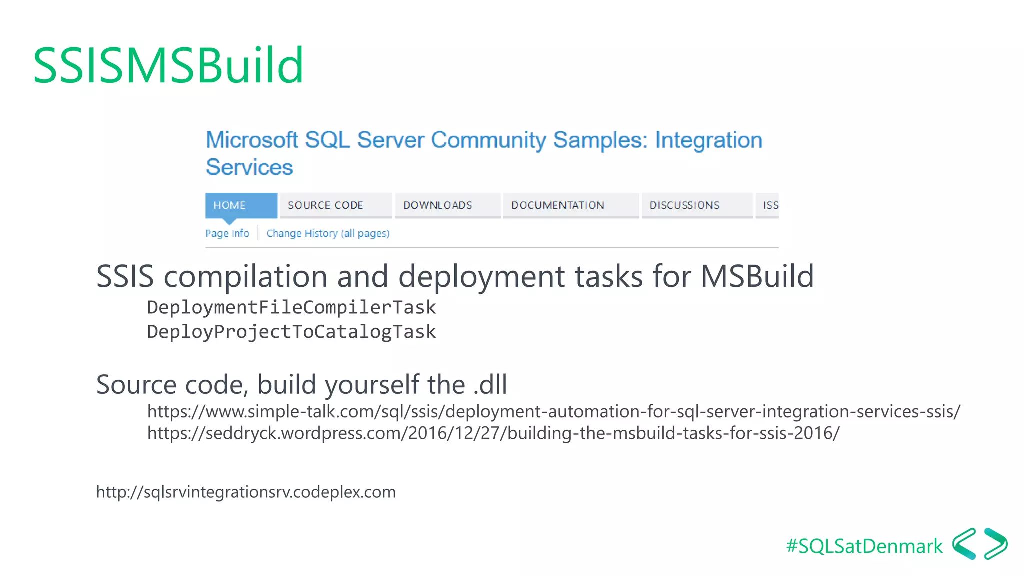 #SQLSatDenmark
SSISMSBuild
SSIS compilation and deployment tasks for MSBuild
DeploymentFileCompilerTask
DeployProjectToCatalogTask
Source code, build yourself the .dll
https://www.simple-talk.com/sql/ssis/deployment-automation-for-sql-server-integration-services-ssis/
https://seddryck.wordpress.com/2016/12/27/building-the-msbuild-tasks-for-ssis-2016/
http://sqlsrvintegrationsrv.codeplex.com
 