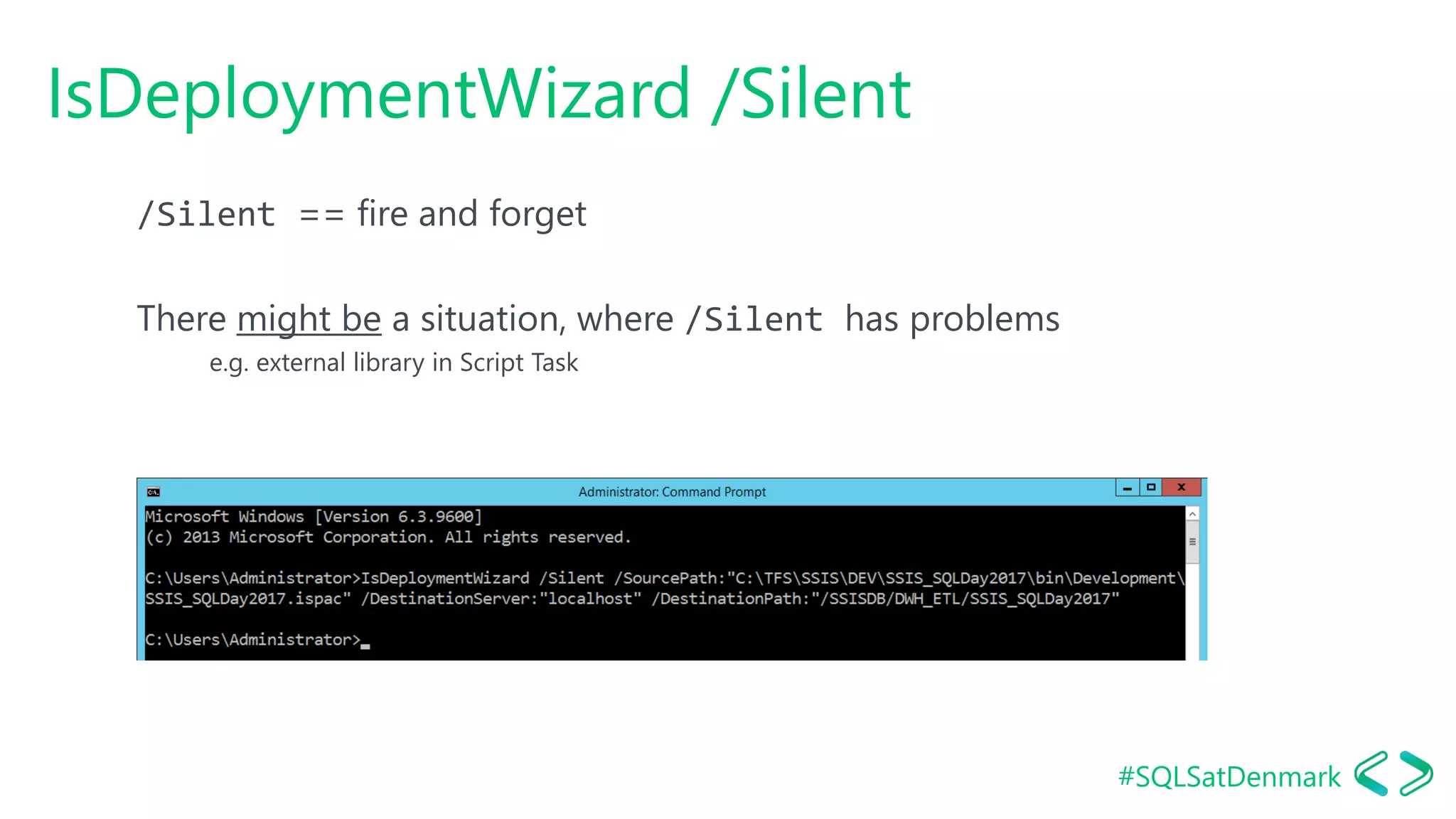 #SQLSatDenmark
IsDeploymentWizard /Silent
/Silent == fire and forget
There might be a situation, where /Silent has problems
e.g. external library in Script Task
 
