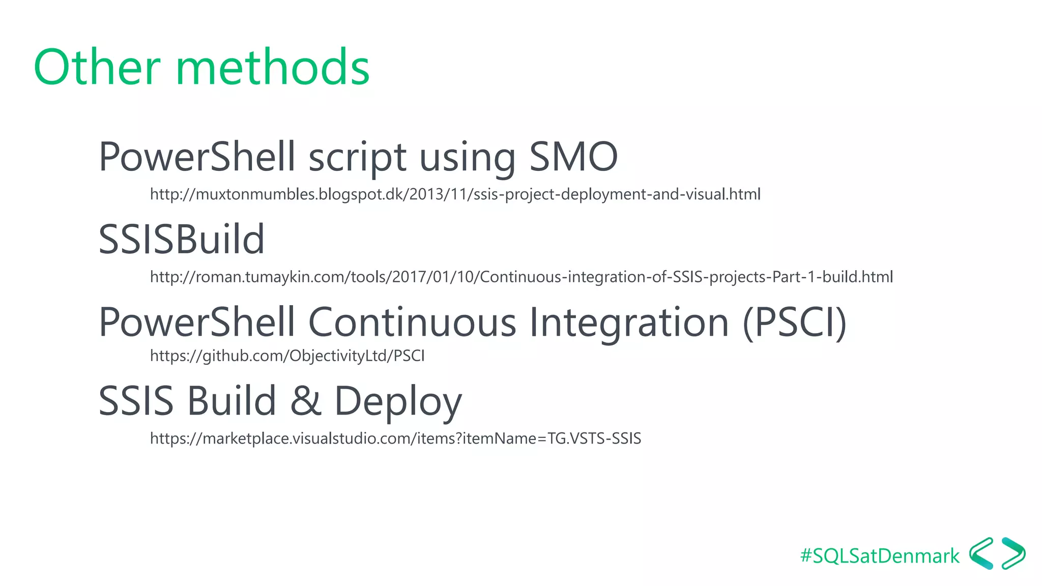 #SQLSatDenmark
Other methods
PowerShell script using SMO
http://muxtonmumbles.blogspot.dk/2013/11/ssis-project-deployment-and-visual.html
SSISBuild
http://roman.tumaykin.com/tools/2017/01/10/Continuous-integration-of-SSIS-projects-Part-1-build.html
PowerShell Continuous Integration (PSCI)
https://github.com/ObjectivityLtd/PSCI
SSIS Build & Deploy
https://marketplace.visualstudio.com/items?itemName=TG.VSTS-SSIS
 